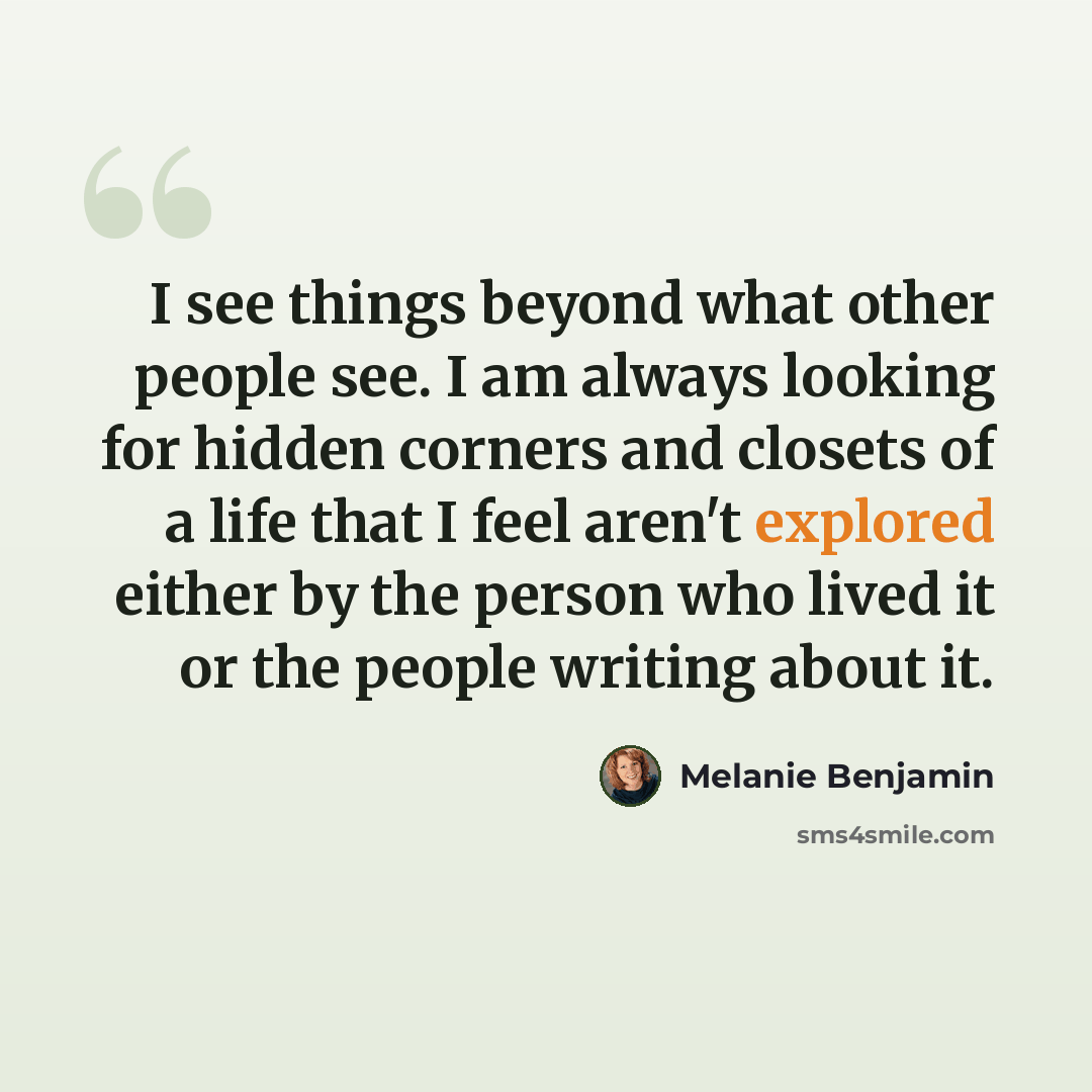 “I see things beyond what other people see. I am always looking for hidden corners and closets of a life that I feel aren't explored either by the person who lived it or the people writing about it.” quote by Melanie Benjamin