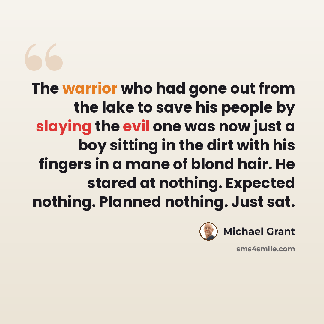 “The warrior who had gone out from the lake to save his people by slaying the evil one was now just a boy sitting in the dirt with his fingers in a mane of blond hair. He stared at nothing. Expected nothing. Planned nothing. Just sat.” quote by Michael Grant