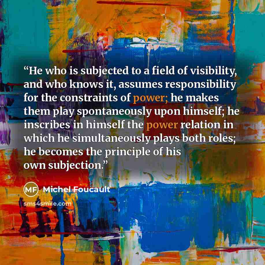 “He who is subjected to a field of visibility, and who knows it, assumes responsibility for the constraints of power; he makes them play spontaneously upon himself; he inscribes in himself the power relation in which he simultaneously plays both roles; he becomes the principle of his own subjection.” quote by Michel Foucault
