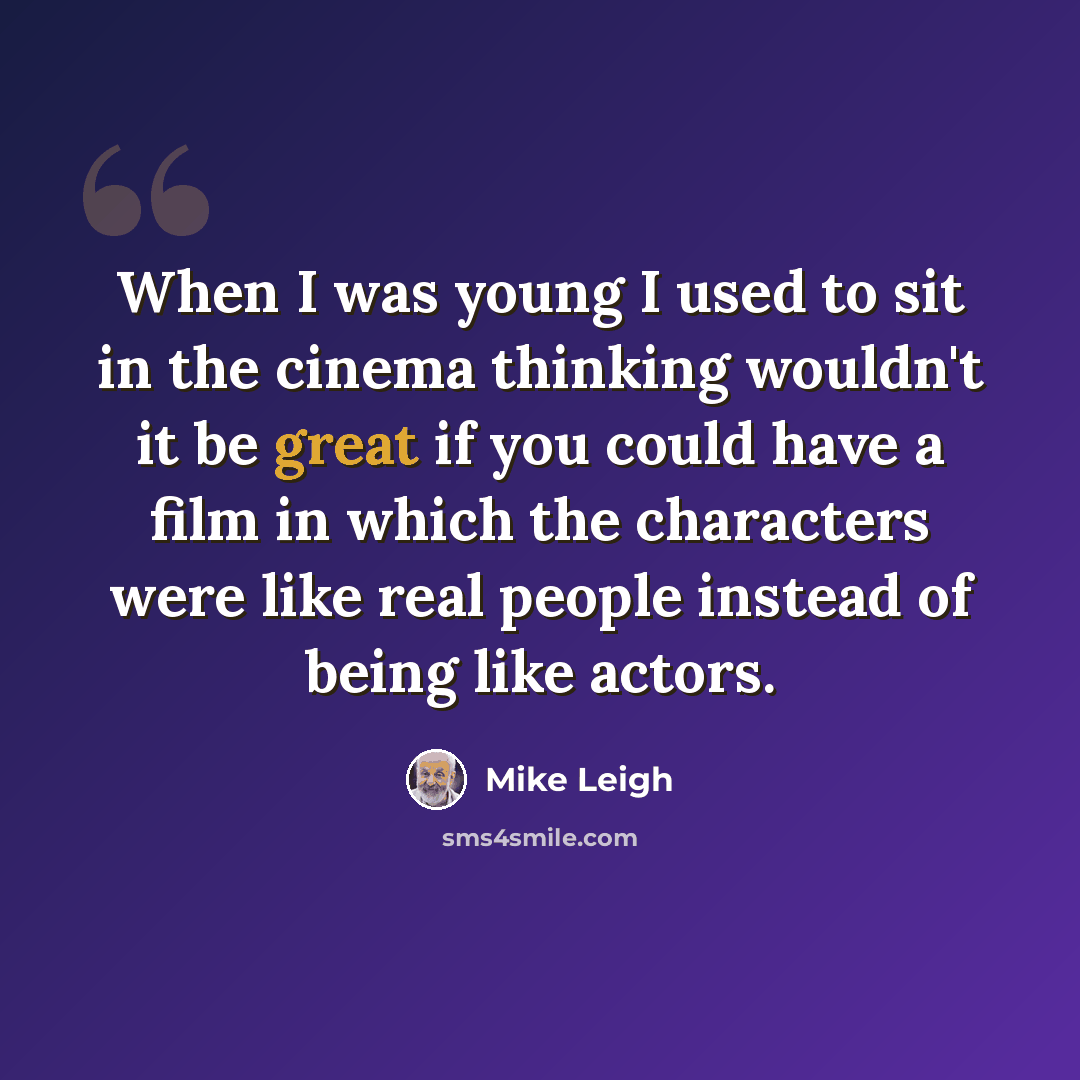 “When I was young I used to sit in the cinema thinking wouldn't it be great if you could have a film in which the characters were like real people instead of being like actors.” quote by Mike Leigh