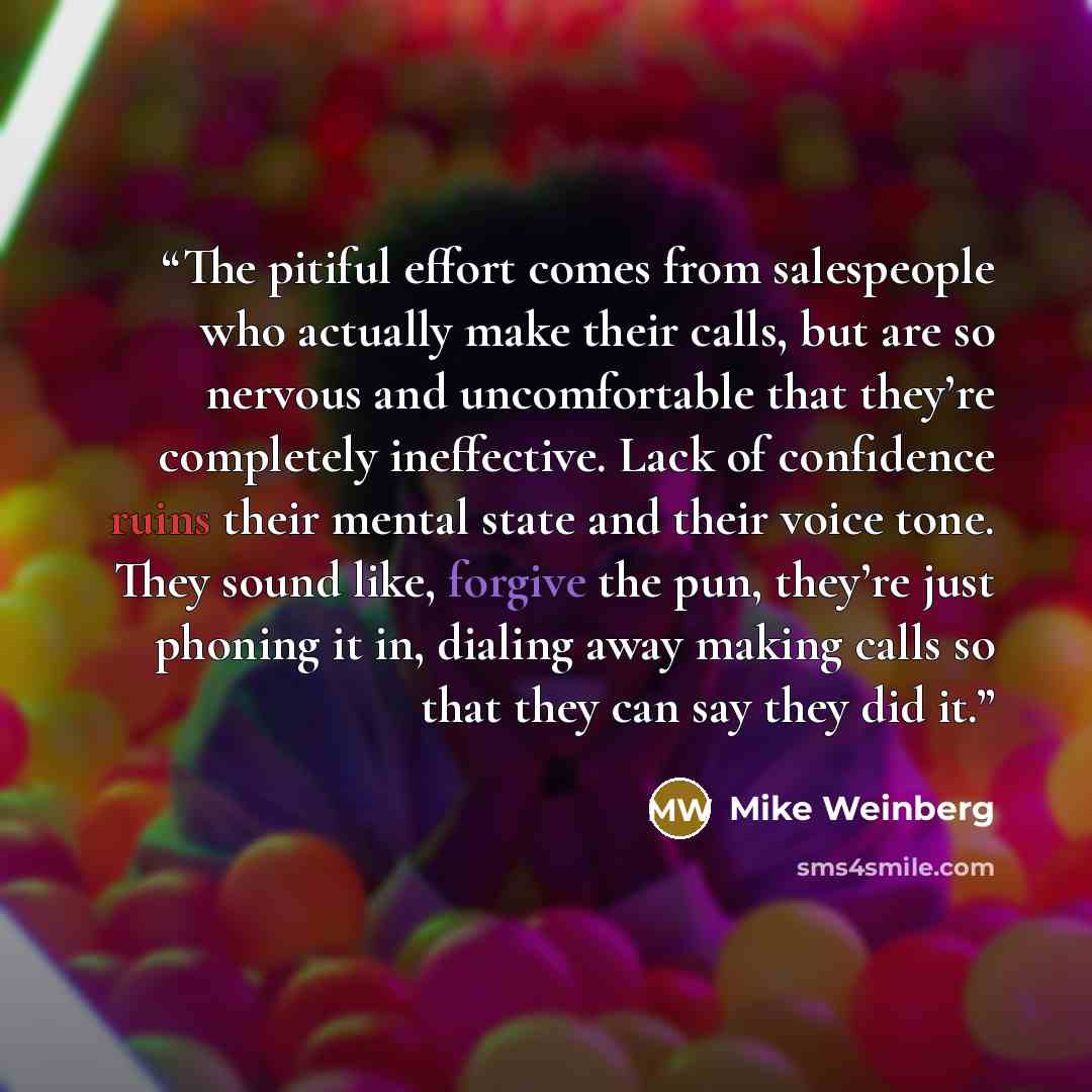 “The pitiful effort comes from salespeople who actually make their calls, but are so nervous and uncomfortable that they’re completely ineffective. Lack of confidence ruins their mental state and their voice tone. They sound like, forgive the pun, they’re just phoning it in, dialing away making…” quote by Mike Weinberg