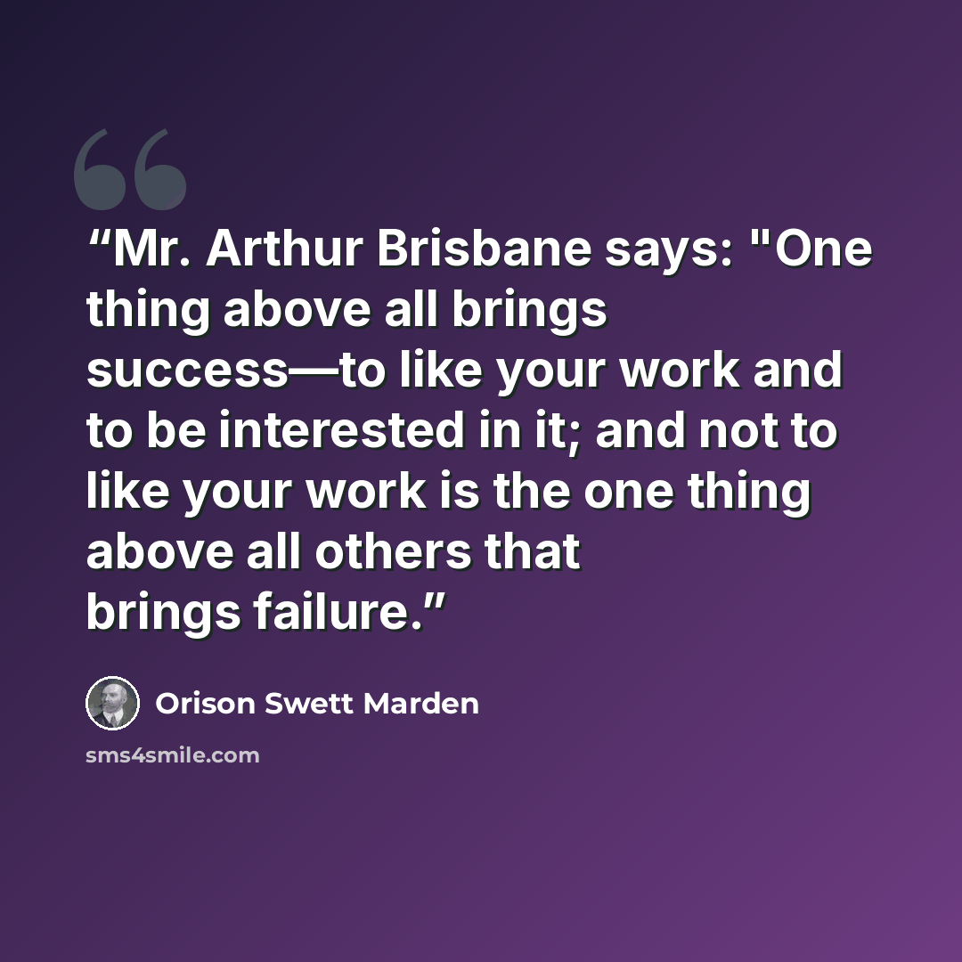 “Mr. Arthur Brisbane says: "One thing above all brings success—to like your work and to be interested in it; and not to like your work is the one thing above all others that brings failure.” quote by Orison Swett Marden