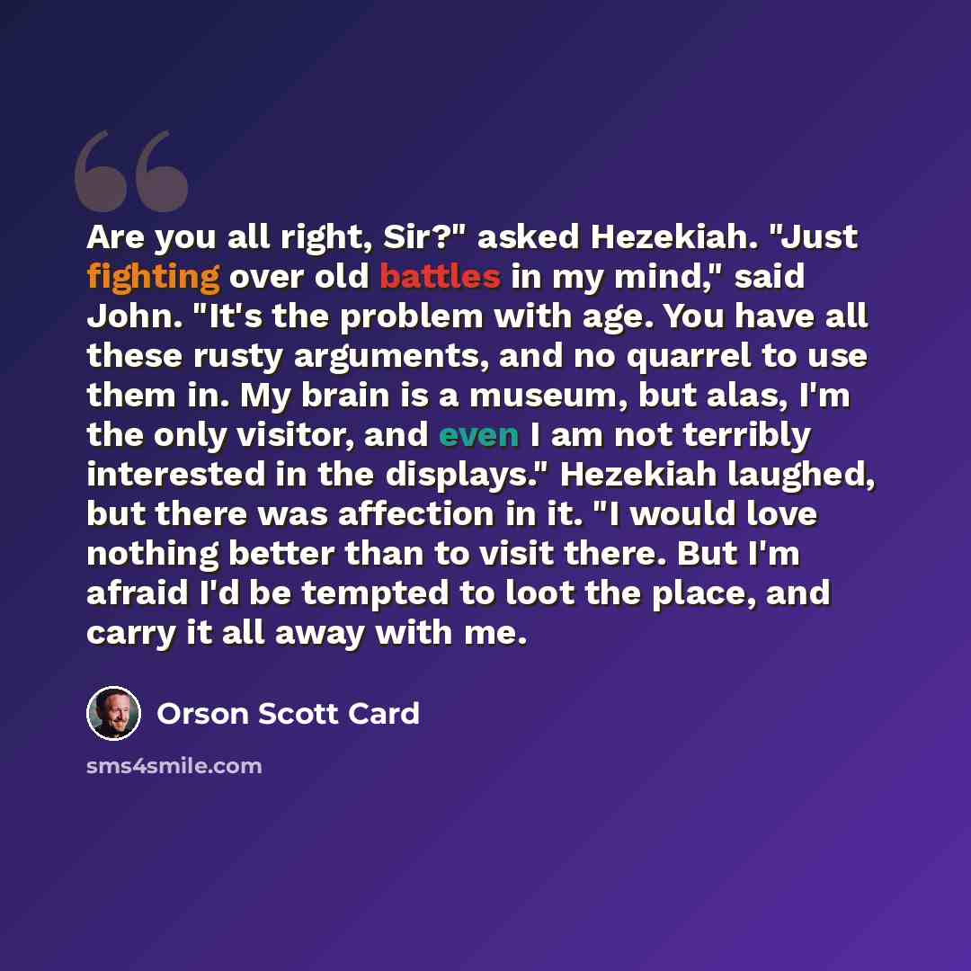 “Are you all right, Sir?" asked Hezekiah. "Just fighting over old battles in my mind," said John. "It's the problem with age. You have all these rusty arguments, and no quarrel to use them in. My brain is a museum, but alas, I'm the only visitor, and even I am not terribly interested in the…” quote by Orson Scott Card