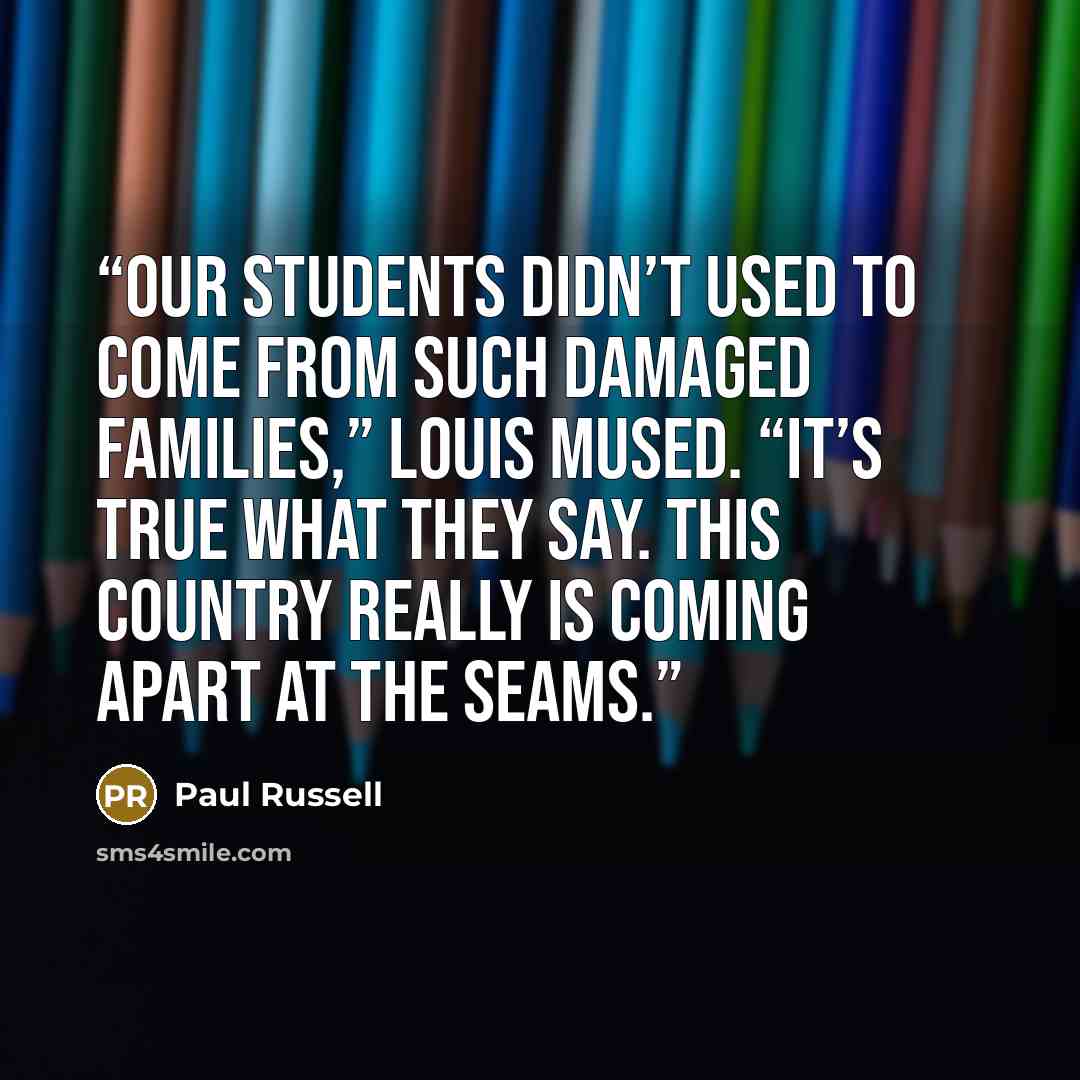 “Our students didn’t used to come from such damaged families,” Louis mused. “It’s true what they say. This country really is coming apart at the seams.” quote by Paul Russell