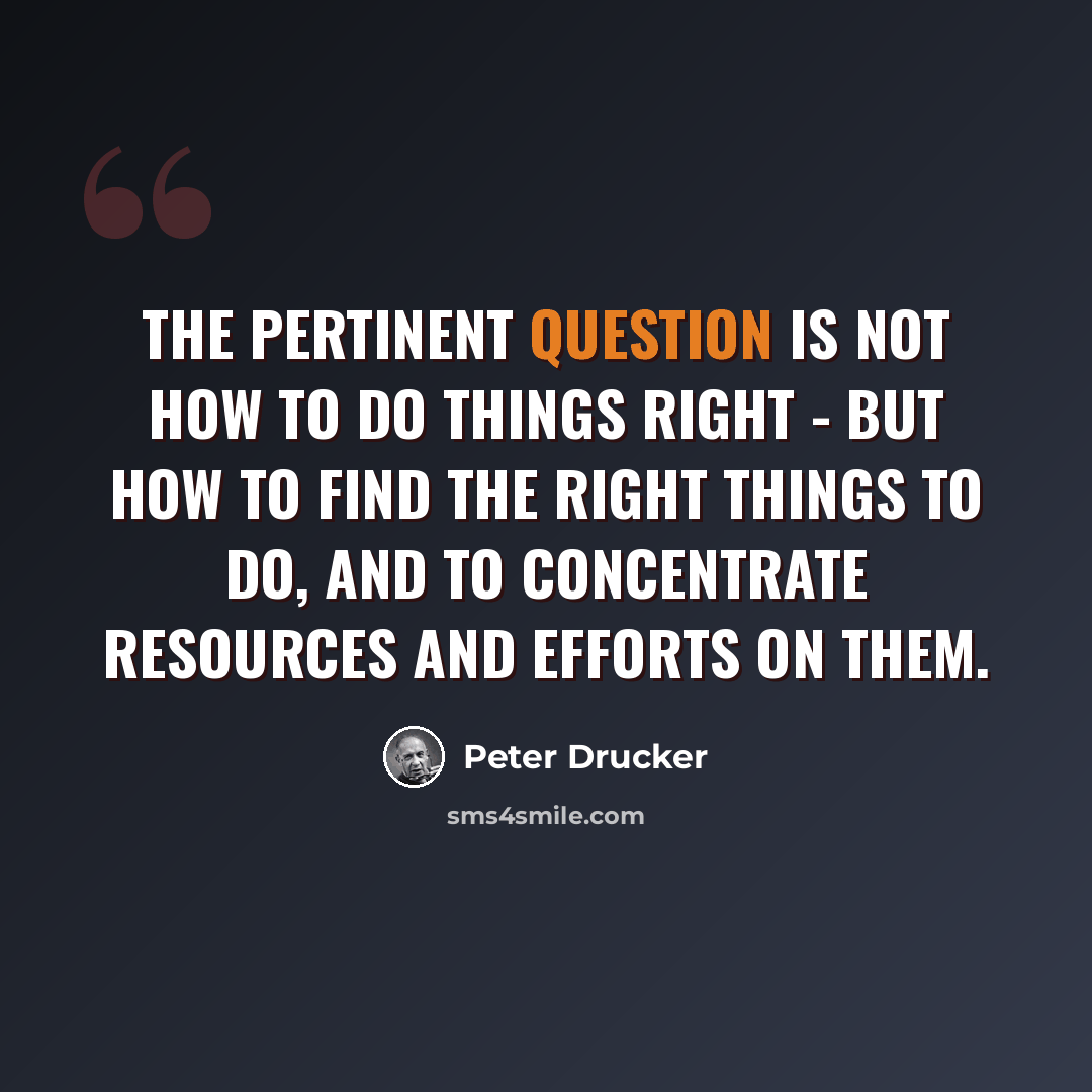 “The Pertinent Question is NOT how to do things right - but how to find the right things to do, and to concentrate resources and efforts on them.” quote by Peter Drucker