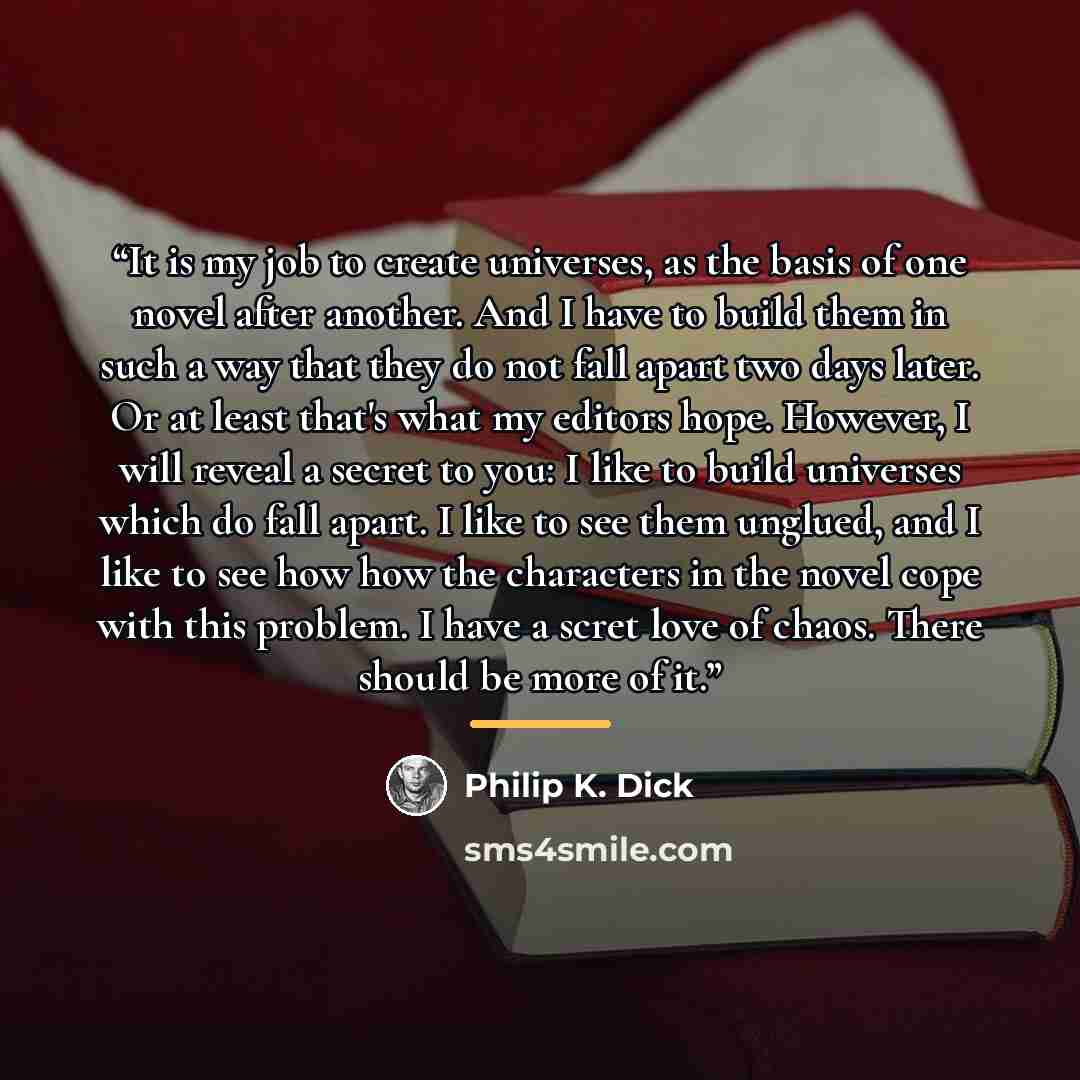 “It is my job to create universes, as the basis of one novel after another. And I have to build them in such a way that they do not fall apart two days later. Or at least that's what my editors hope. However, I will reveal a secret to you: I like to build universes which do fall apart. I like to…” quote by Philip K. Dick