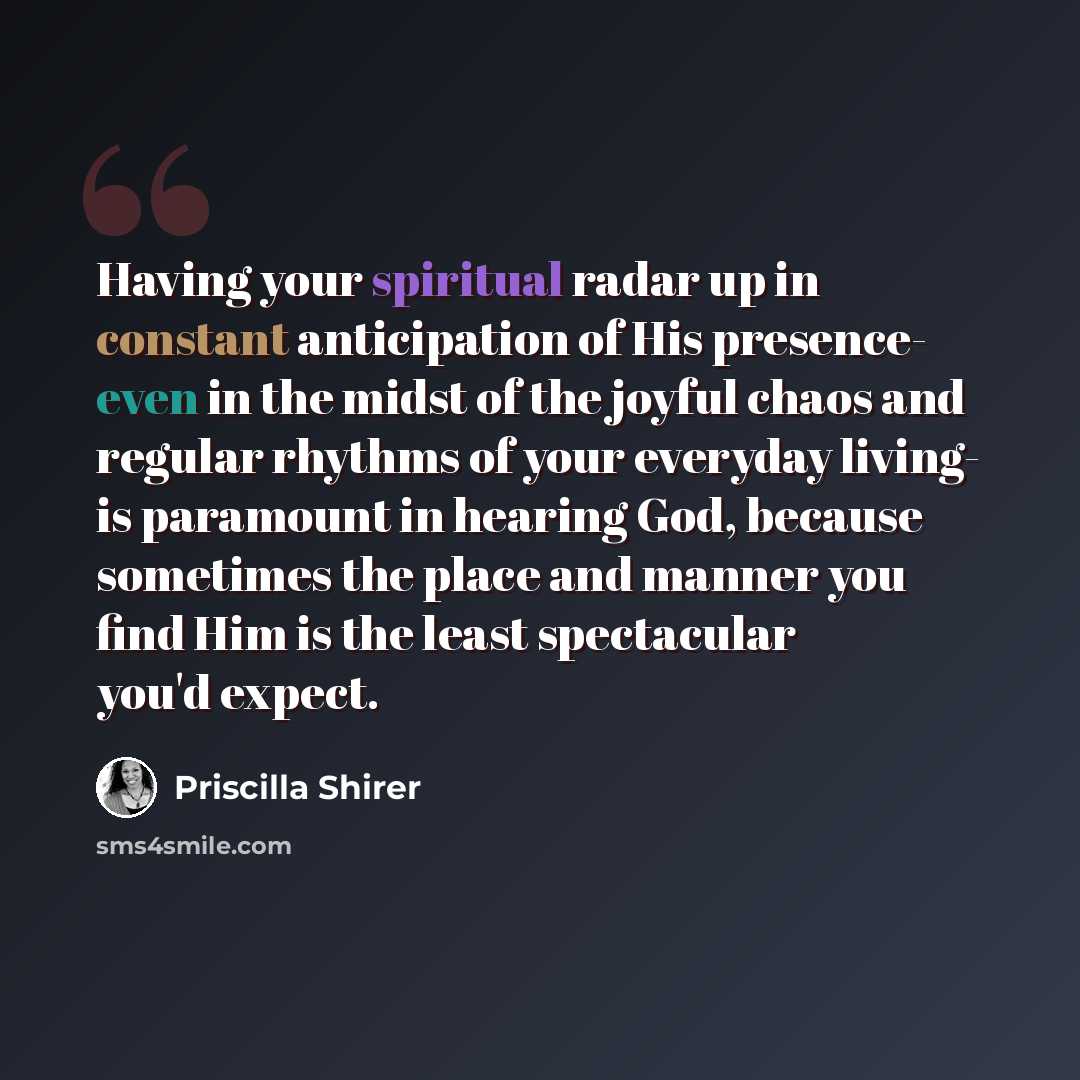 “Having your spiritual radar up in constant anticipation of His presence- even in the midst of the joyful chaos and regular rhythms of your everyday living- is paramount in hearing God, because sometimes the place and manner you find Him is the least spectacular you'd expect.” quote by Priscilla Shirer