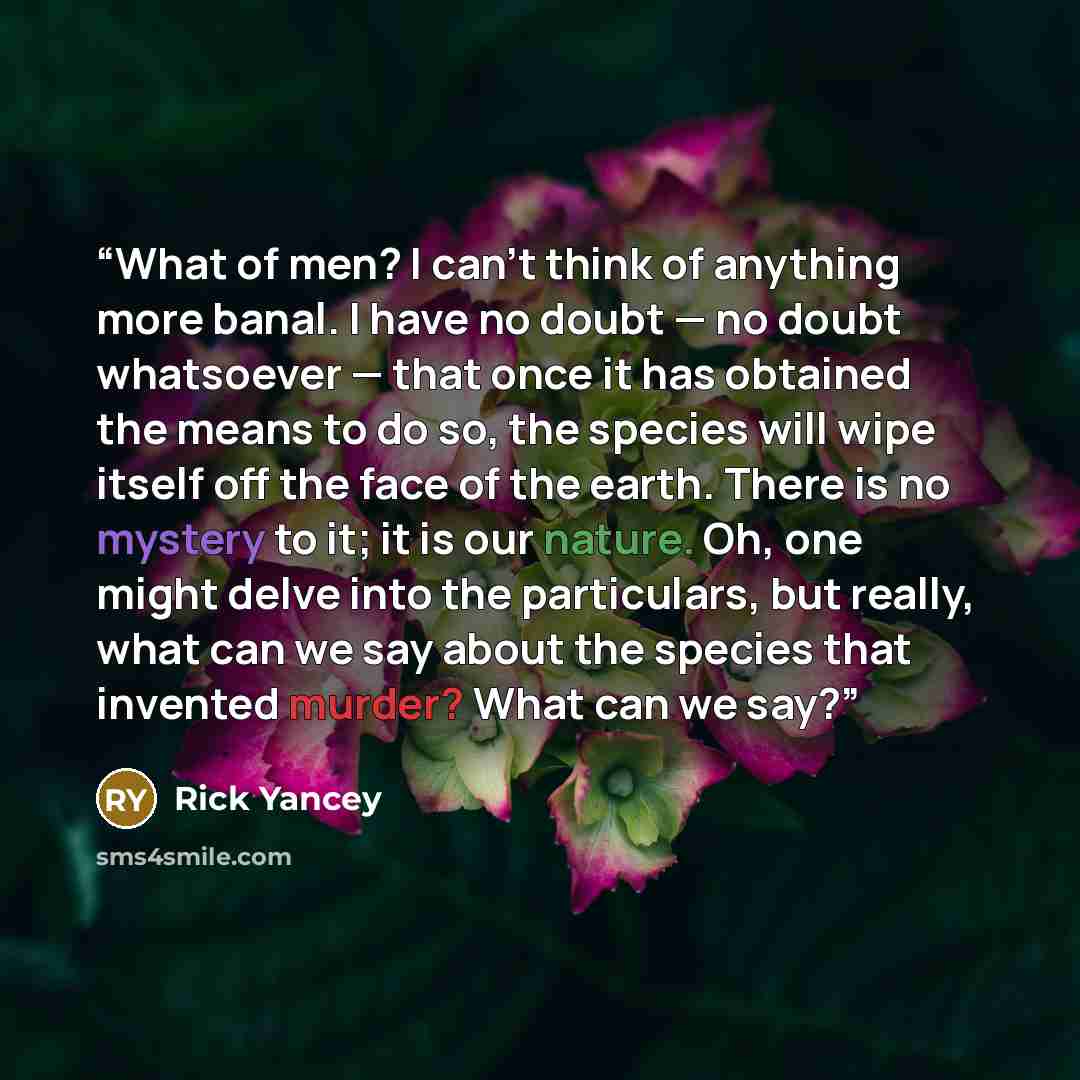 “What of men? I can't think of anything more banal. I have no doubt — no doubt whatsoever — that once it has obtained the means to do so, the species will wipe itself off the face of the earth. There is no mystery to it; it is our nature. Oh, one might delve into the particulars, but really, what…” quote by Rick Yancey