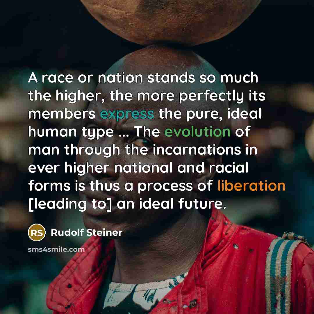 “A race or nation stands so much the higher, the more perfectly its members express the pure, ideal human type ... The evolution of man through the incarnations in ever higher national and racial forms is thus a process of liberation [leading to] an ideal future.” quote by Rudolf Steiner