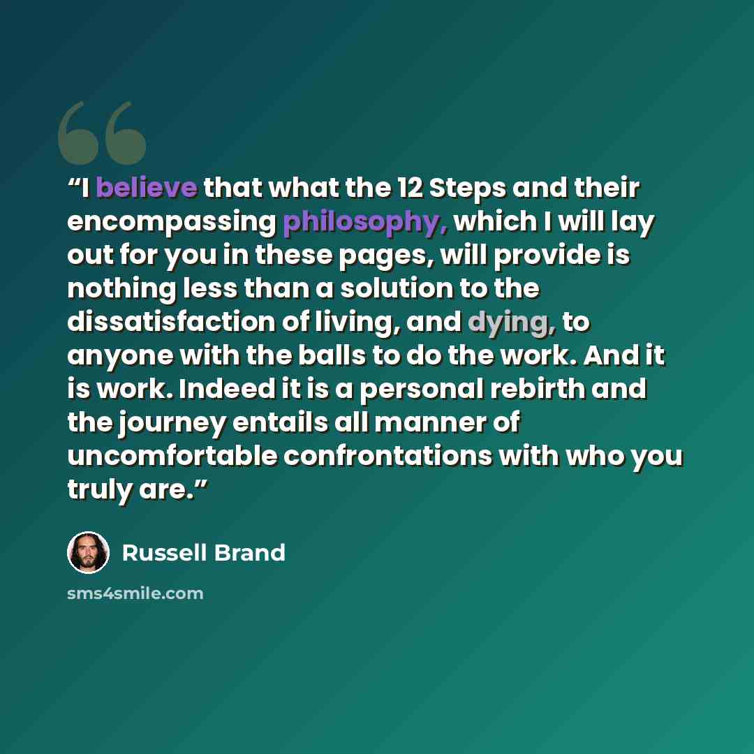 “I believe that what the 12 Steps and their encompassing philosophy, which I will lay out for you in these pages, will provide is nothing less than a solution to the dissatisfaction of living, and dying, to anyone with the balls to do the work. And it is work. Indeed it is a personal rebirth and…” quote by Russell Brand