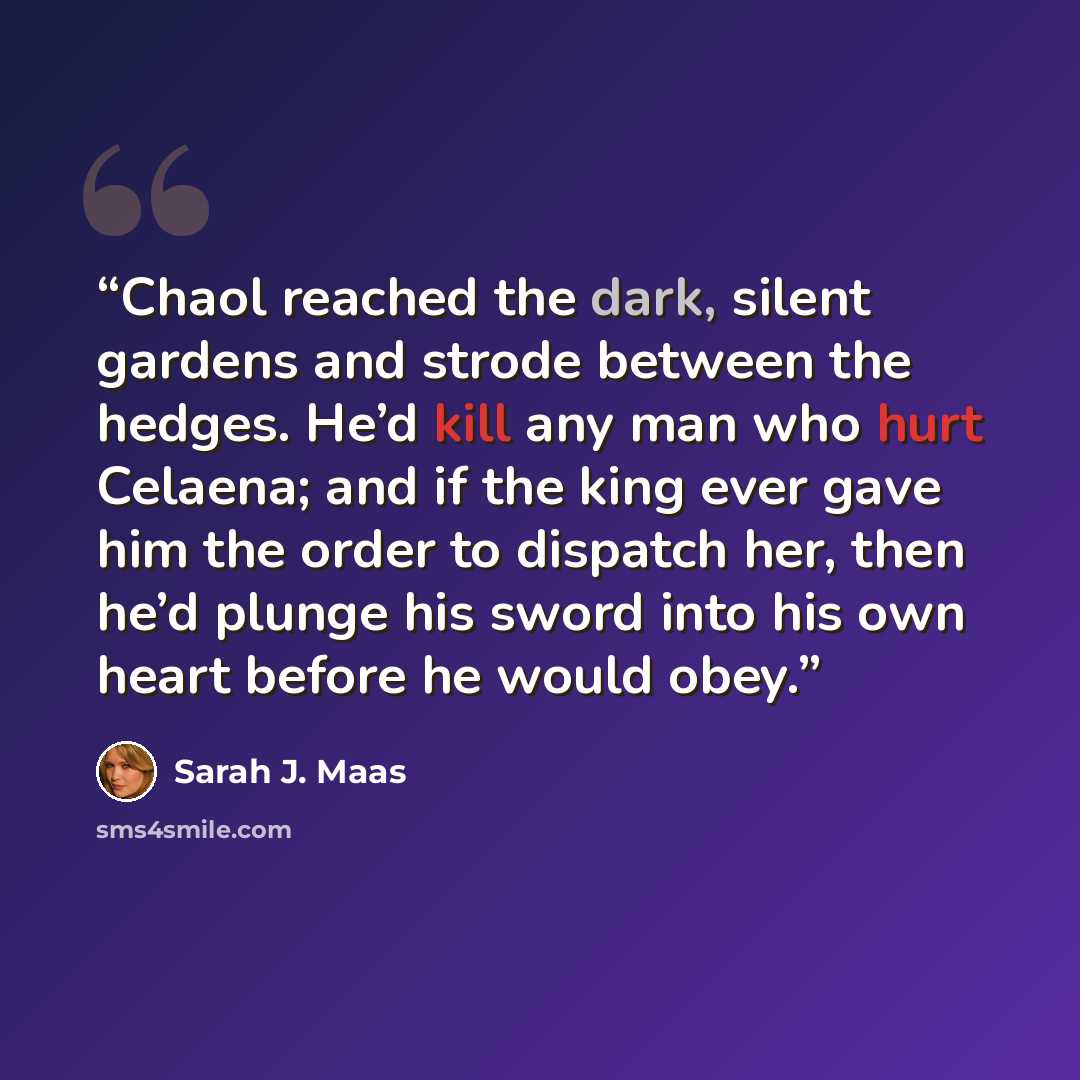 “Chaol reached the dark, silent gardens and strode between the hedges. He’d kill any man who hurt Celaena; and if the king ever gave him the order to dispatch her, then he’d plunge his sword into his own heart before he would obey.” quote by Sarah J. Maas