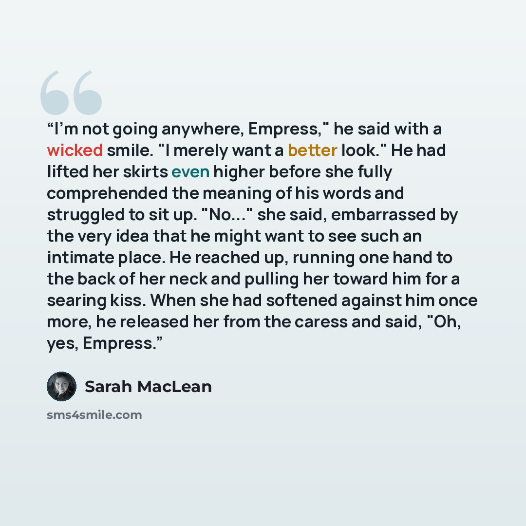 “I'm not going anywhere, Empress," he said with a wicked smile. "I merely want a better look." He had lifted her skirts even higher before she fully comprehended the meaning of his words and struggled to sit up. "No..." she said, embarrassed by the very idea that he might want to see such an…” quote by Sarah MacLean