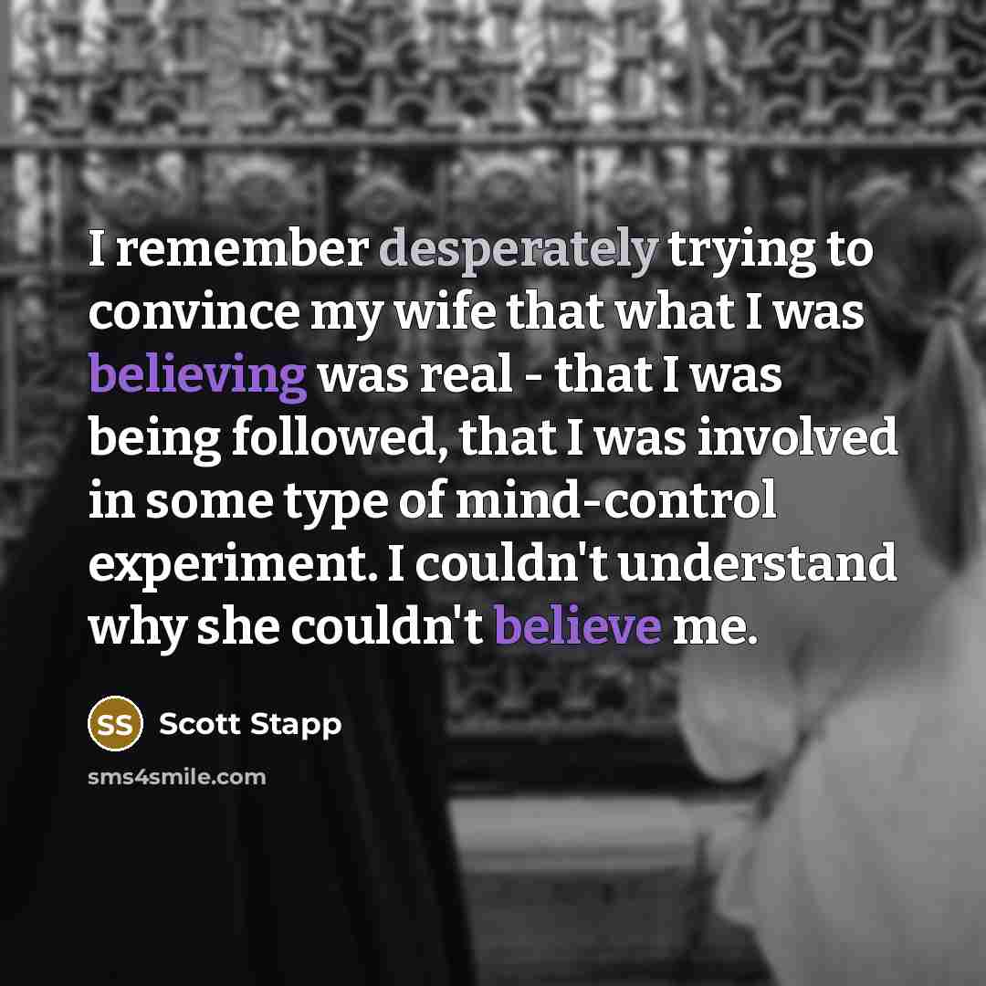 “I remember desperately trying to convince my wife that what I was believing was real - that I was being followed, that I was involved in some type of mind-control experiment. I couldn't understand why she couldn't believe me.” quote by Scott Stapp