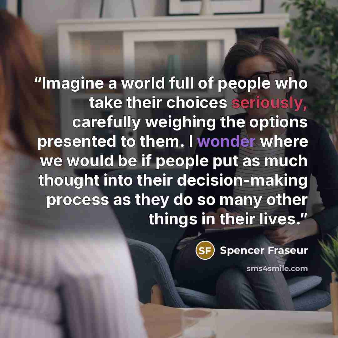 “Imagine a world full of people who take their choices seriously, carefully weighing the options presented to them. I wonder where we would be if people put as much thought into their decision-making process as they do so many other things in their lives.” quote by Spencer Fraseur