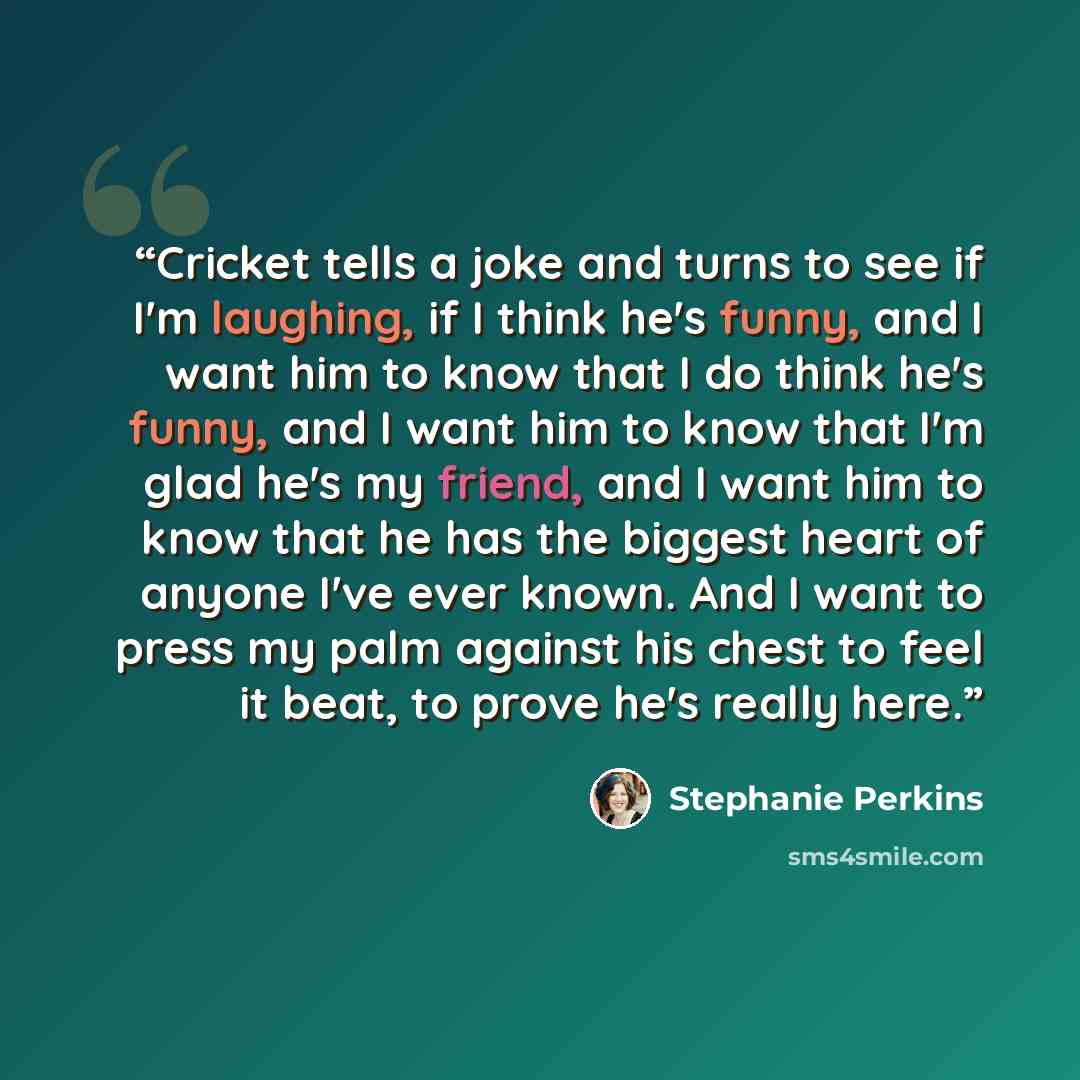 “Cricket tells a joke and turns to see if I'm laughing, if I think he's funny, and I want him to know that I do think he's funny, and I want him to know that I'm glad he's my friend, and I want him to know that he has the biggest heart of anyone I've ever known. And I want to press my palm against…” quote by Stephanie Perkins