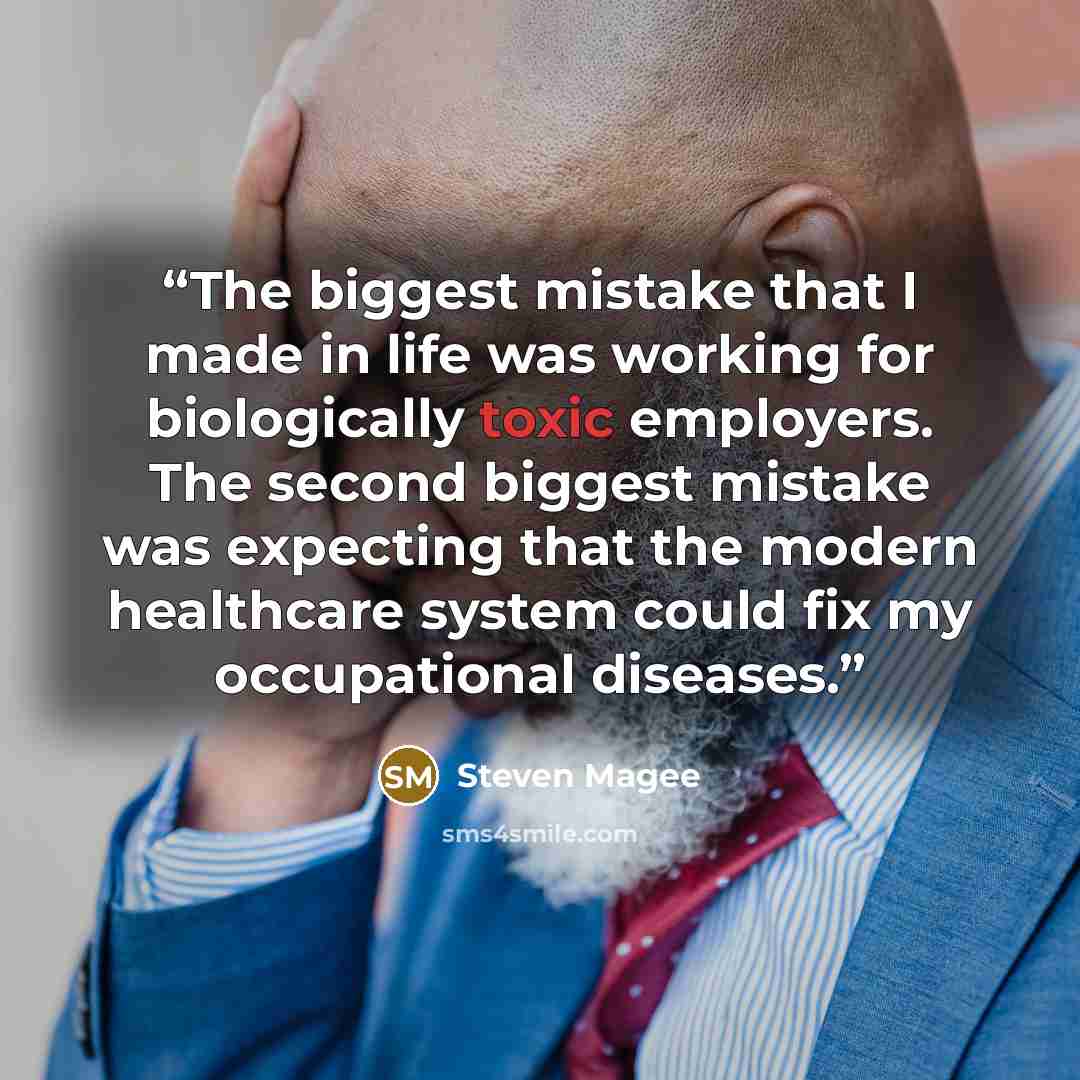 “The biggest mistake that I made in life was working for biologically toxic employers. The second biggest mistake was expecting that the modern healthcare system could fix my occupational diseases.” quote by Steven Magee