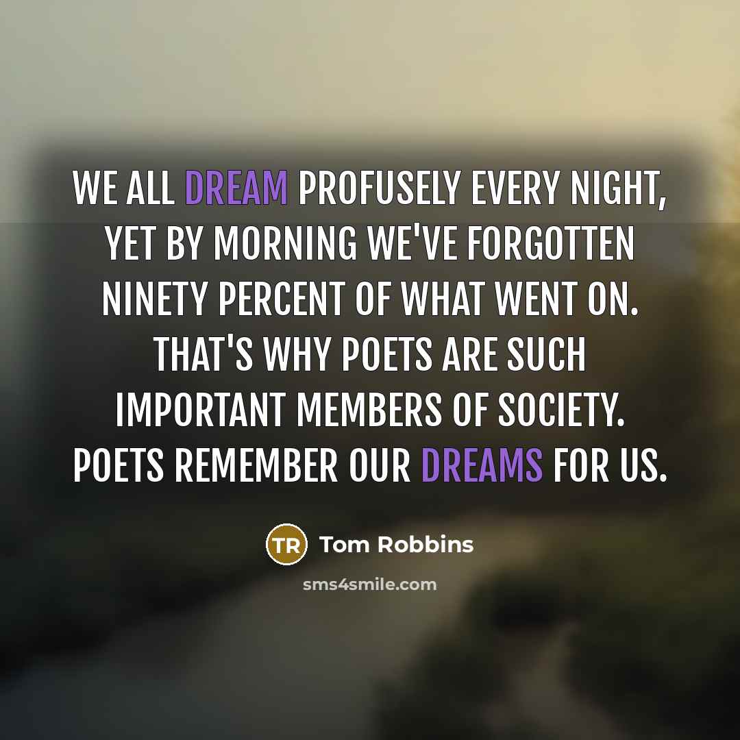 “We all dream profusely every night, yet by morning we've forgotten ninety percent of what went on. That's why poets are such important members of society. Poets remember our dreams for us.” quote by Tom Robbins