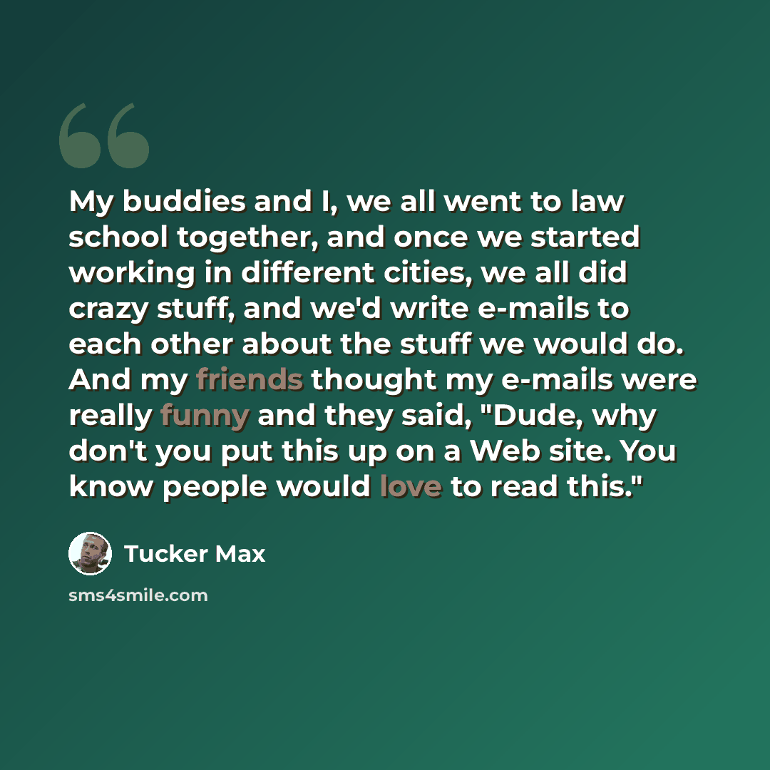 “My buddies and I, we all went to law school together, and once we started working in different cities, we all did crazy stuff, and we'd write e-mails to each other about the stuff we would do. And my friends thought my e-mails were really funny and they said, "Dude, why don't you put this up on a…” quote by Tucker Max