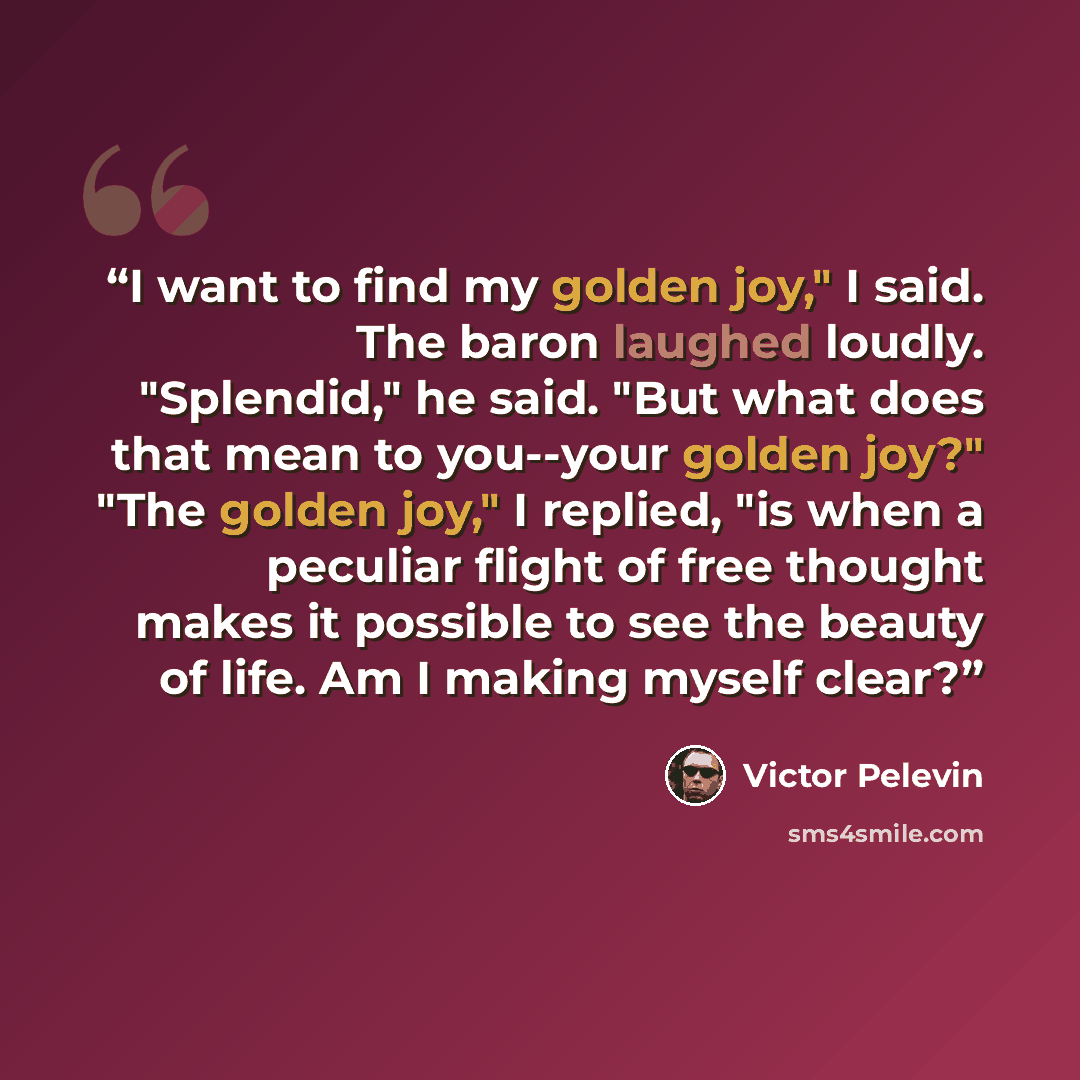 “I want to find my golden joy," I said. The baron laughed loudly. "Splendid," he said. "But what does that mean to you--your golden joy?" "The golden joy," I replied, "is when a peculiar flight of free thought makes it possible to see the beauty of life. Am I making myself clear?” quote by Victor Pelevin