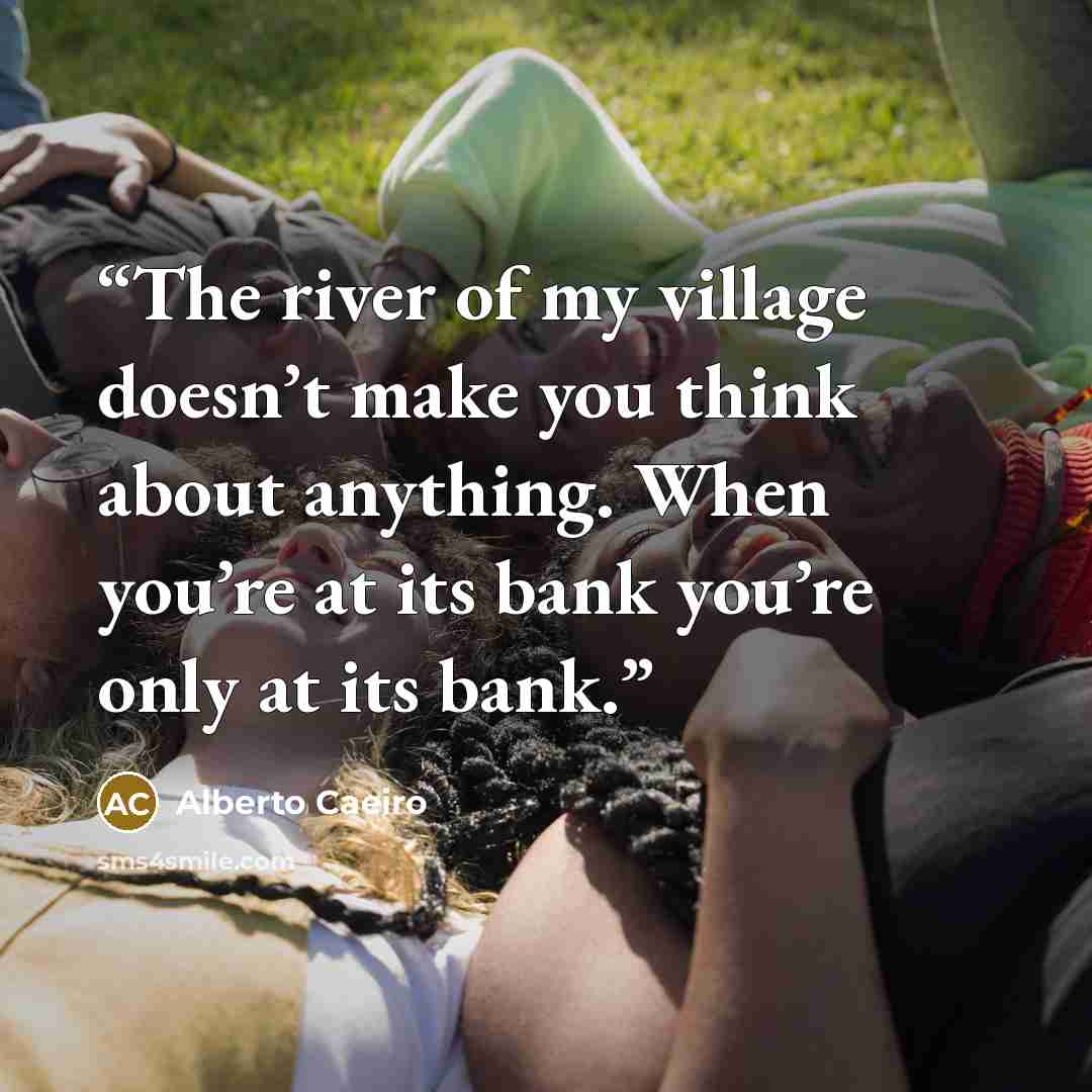“The river of my village doesn’t make you think about anything. When you’re at its bank you’re only at its bank.” quote by Alberto Caeiro