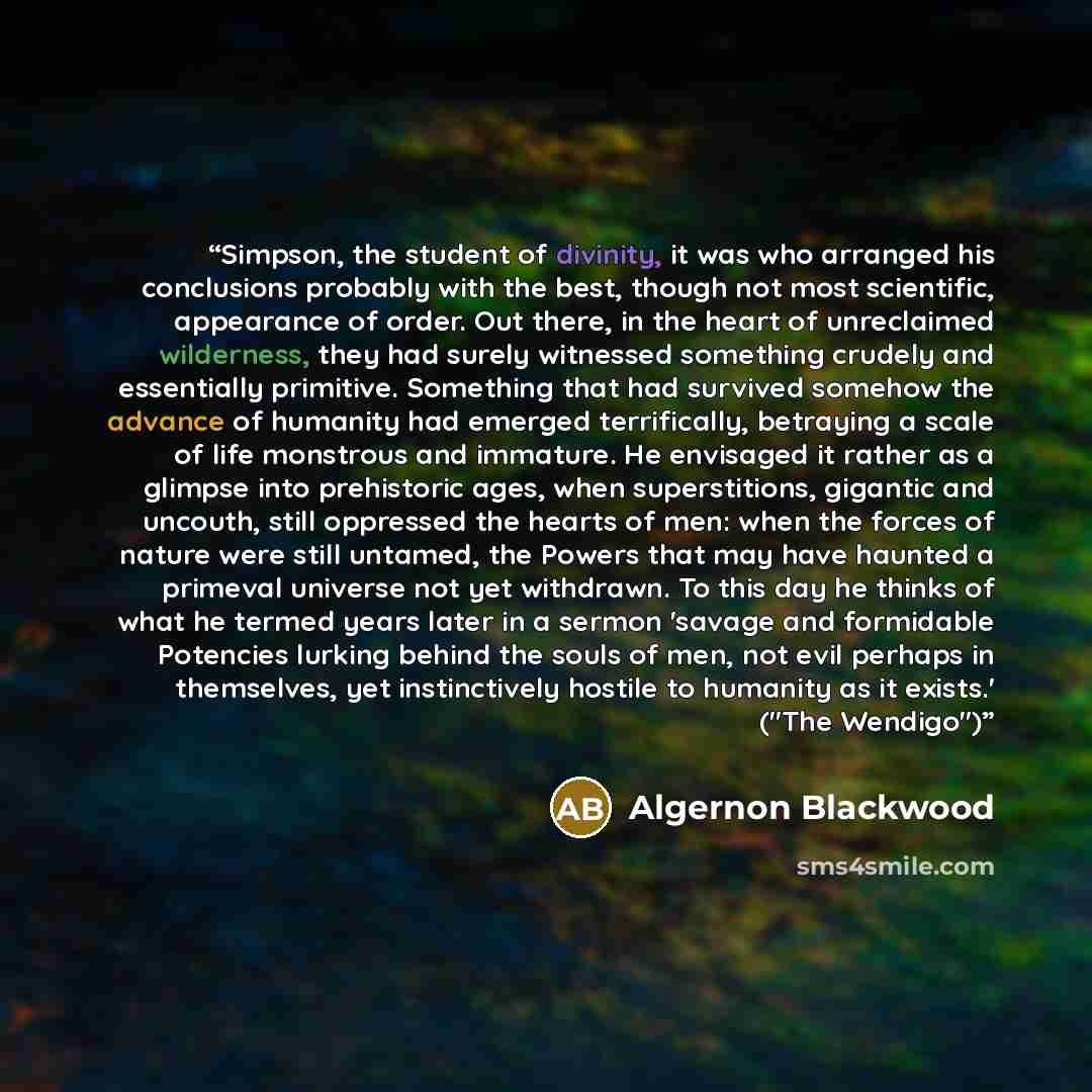 “Simpson, the student of divinity, it was who arranged his conclusions probably with the best, though not most scientific, appearance of order. Out there, in the heart of unreclaimed wilderness, they had surely witnessed something crudely and essentially primitive. Something that had survived…” quote by Algernon Blackwood