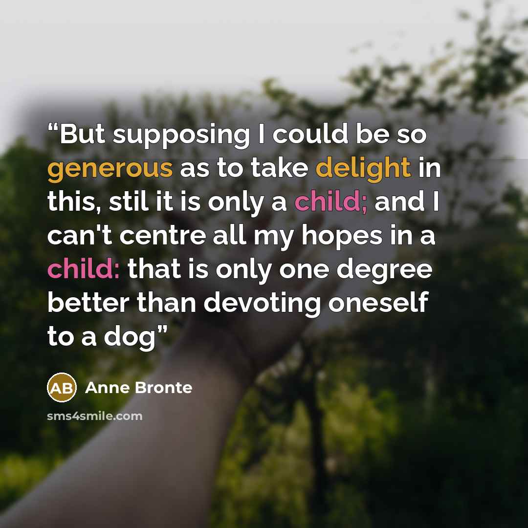 “But supposing I could be so generous as to take delight in this, stil it is only a child; and I can't centre all my hopes in a child: that is only one degree better than devoting oneself to a dog” quote by Anne Brontë
