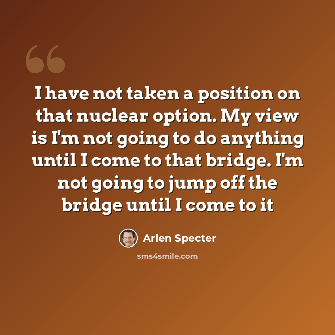 “I have not taken a position on that nuclear option. My view is I'm not going to do anything until I come to that bridge. I'm not going to jump off the bridge until I come to it” quote by Arlen Specter