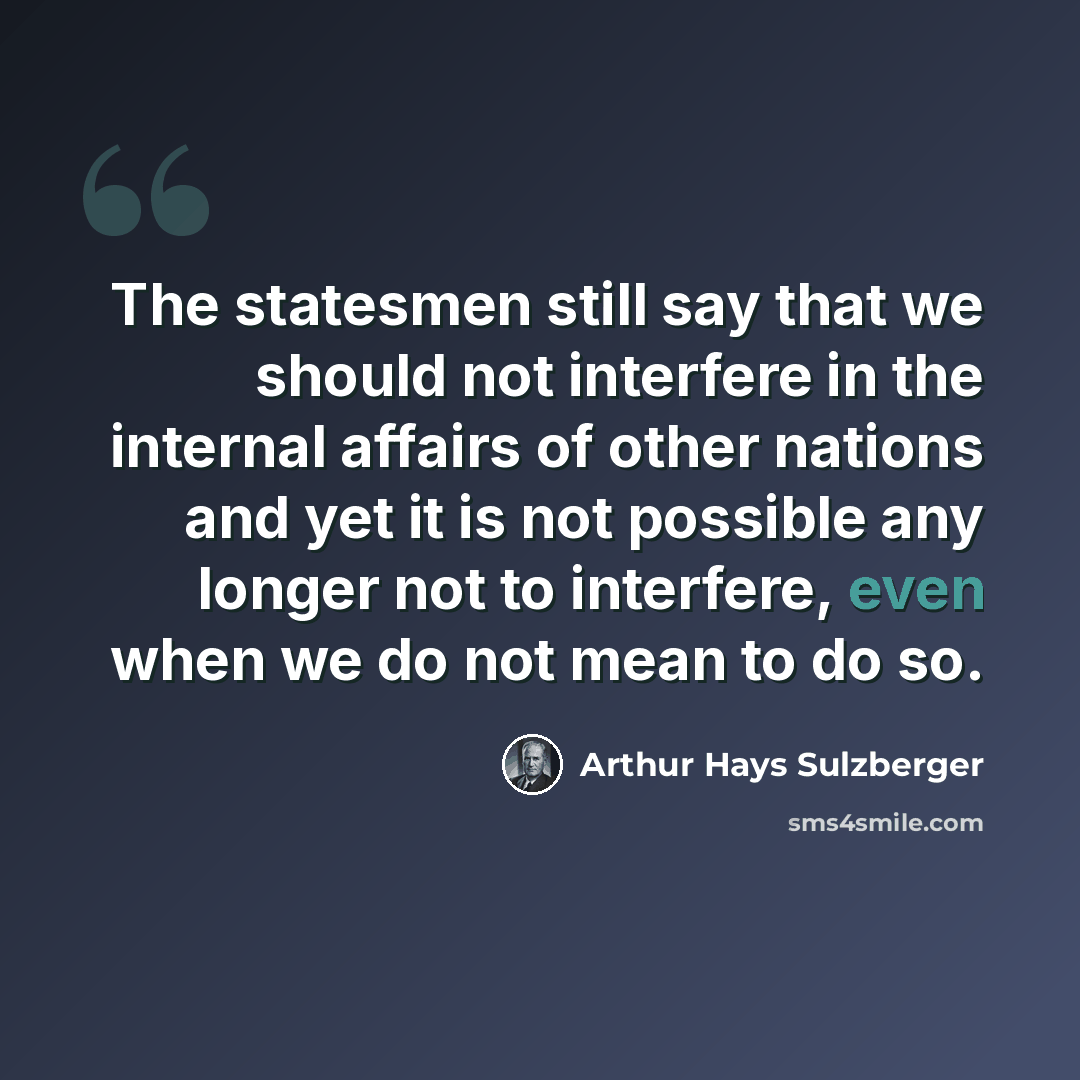 “The statesmen still say that we should not interfere in the internal affairs of other nations and yet it is not possible any longer not to interfere, even when we do not mean to do so.” quote by Arthur Hays Sulzberger