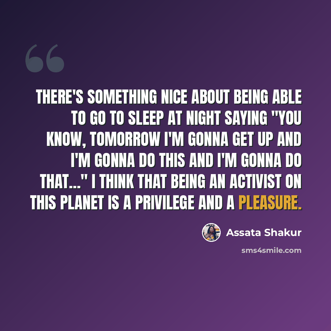 “There's something nice about being able to go to sleep at night saying "You know, tomorrow I'm gonna get up and I'm gonna do this and I'm gonna do that…" I think that being an activist on this planet is a privilege and a pleasure.” quote by Assata Shakur