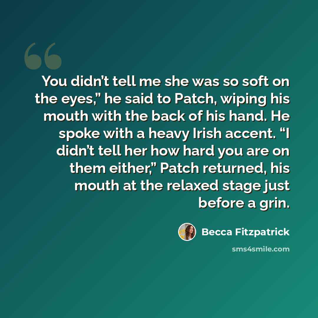 “You didn’t tell me she was so soft on the eyes,” he said to Patch, wiping his mouth with the back of his hand. He spoke with a heavy Irish accent. “I didn’t tell her how hard you are on them either,” Patch returned, his mouth at the relaxed stage just before a grin.” quote by Becca Fitzpatrick