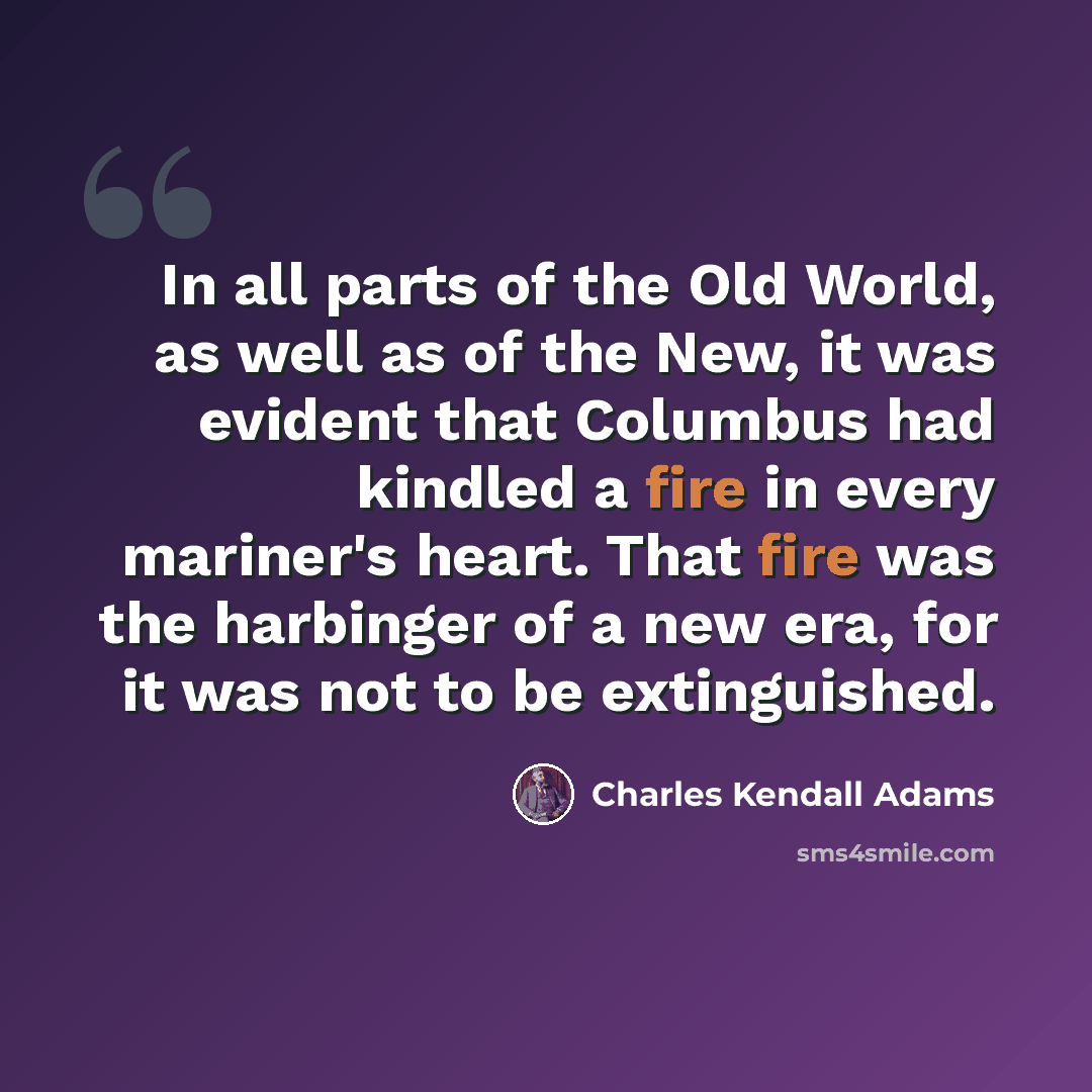 “In all parts of the Old World, as well as of the New, it was evident that Columbus had kindled a fire in every mariner's heart. That fire was the harbinger of a new era, for it was not to be extinguished.” quote by Charles Kendall Adams