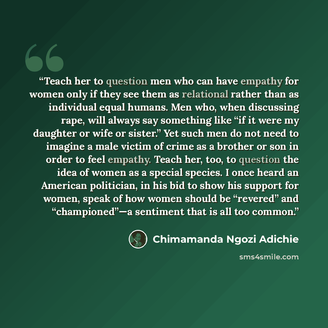 “Teach her to question men who can have empathy for women only if they see them as relational rather than as individual equal humans. Men who, when discussing rape, will always say something like “if it were my daughter or wife or sister.” Yet such men do not need to imagine a male victim of crime…” quote by Chimamanda Ngozi Adichie