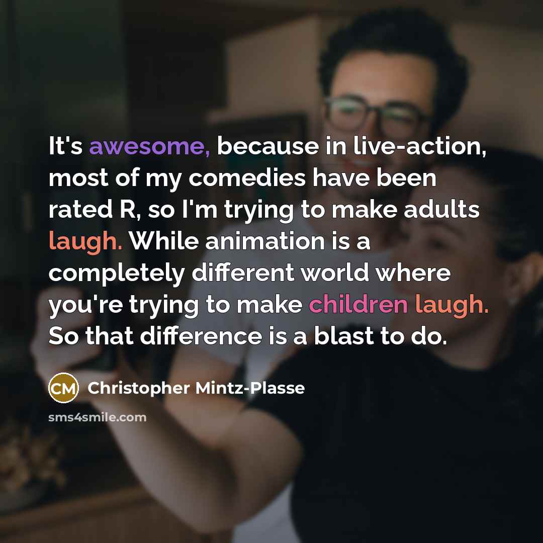 “It's awesome, because in live-action, most of my comedies have been rated R, so I'm trying to make adults laugh. While animation is a completely different world where you're trying to make children laugh. So that difference is a blast to do.” quote by Christopher Mintz-Plasse