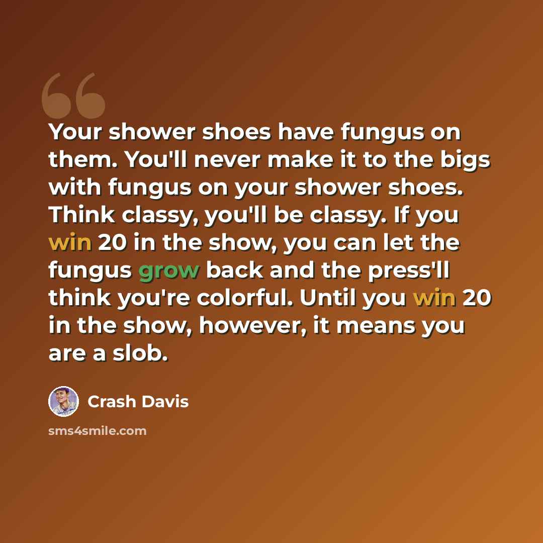 “Your shower shoes have fungus on them. You'll never make it to the bigs with fungus on your shower shoes. Think classy, you'll be classy. If you win 20 in the show, you can let the fungus grow back and the press'll think you're colorful. Until you win 20 in the show, however, it means you are a…” quote by Crash Davis