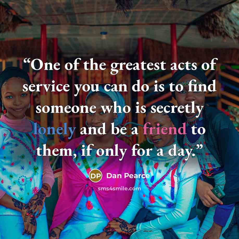 “One of the greatest acts of service you can do is to find someone who is secretly lonely and be a friend to them, if only for a day.” quote by Dan Pearce