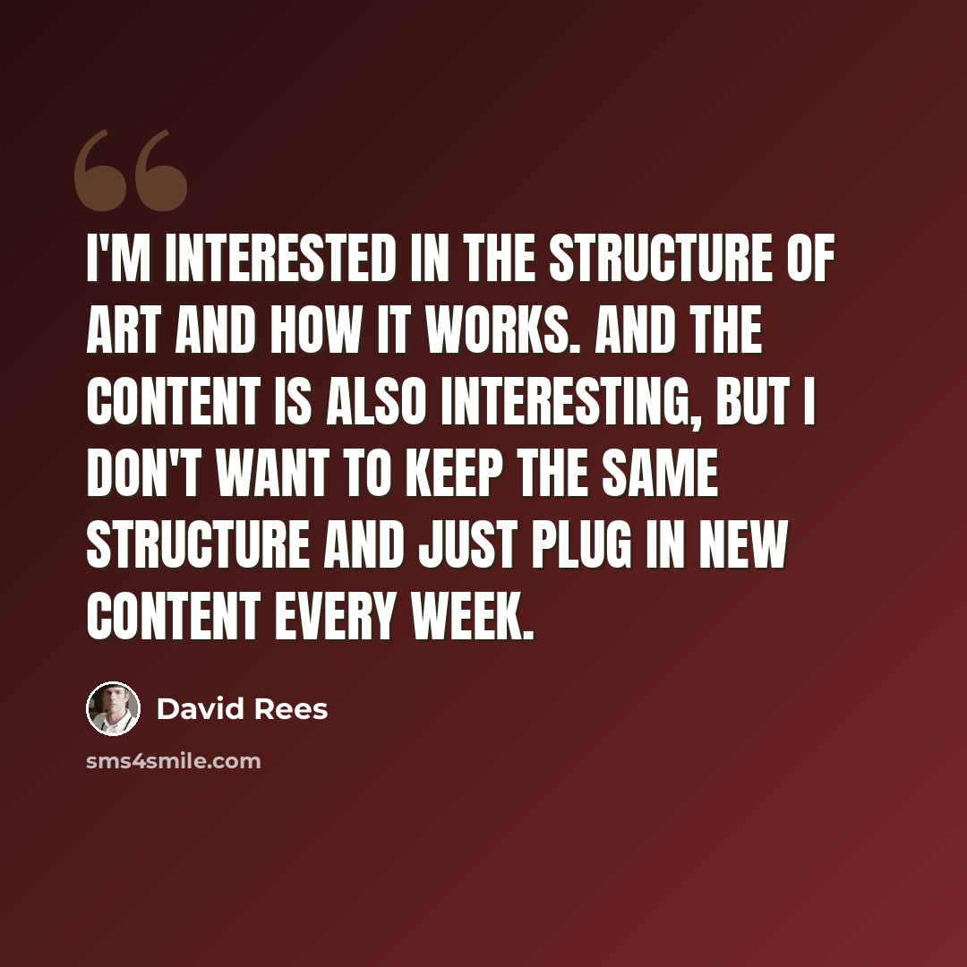 “I'm interested in the structure of art and how it works. And the content is also interesting, but I don't want to keep the same structure and just plug in new content every week.” quote by David Rees