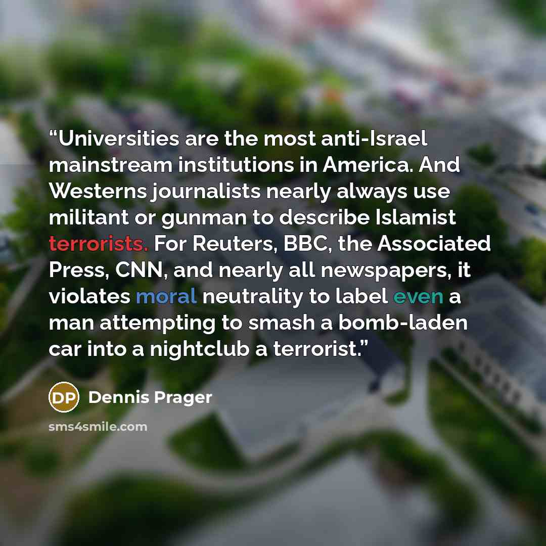 “Universities are the most anti-Israel mainstream institutions in America. And Westerns journalists nearly always use militant or gunman to describe Islamist terrorists. For Reuters, BBC, the Associated Press, CNN, and nearly all newspapers, it violates moral neutrality to label even a man…” quote by Dennis Prager