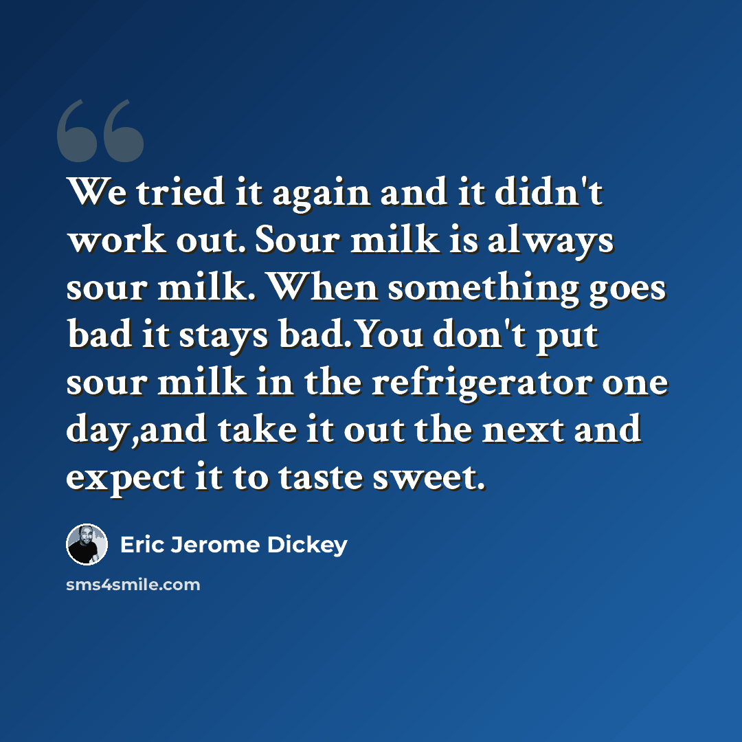 “We tried it again and it didn't work out. Sour milk is always sour milk. When something goes bad it stays bad.You don't put sour milk in the refrigerator one day,and take it out the next and expect it to taste sweet.” quote by Eric Jerome Dickey