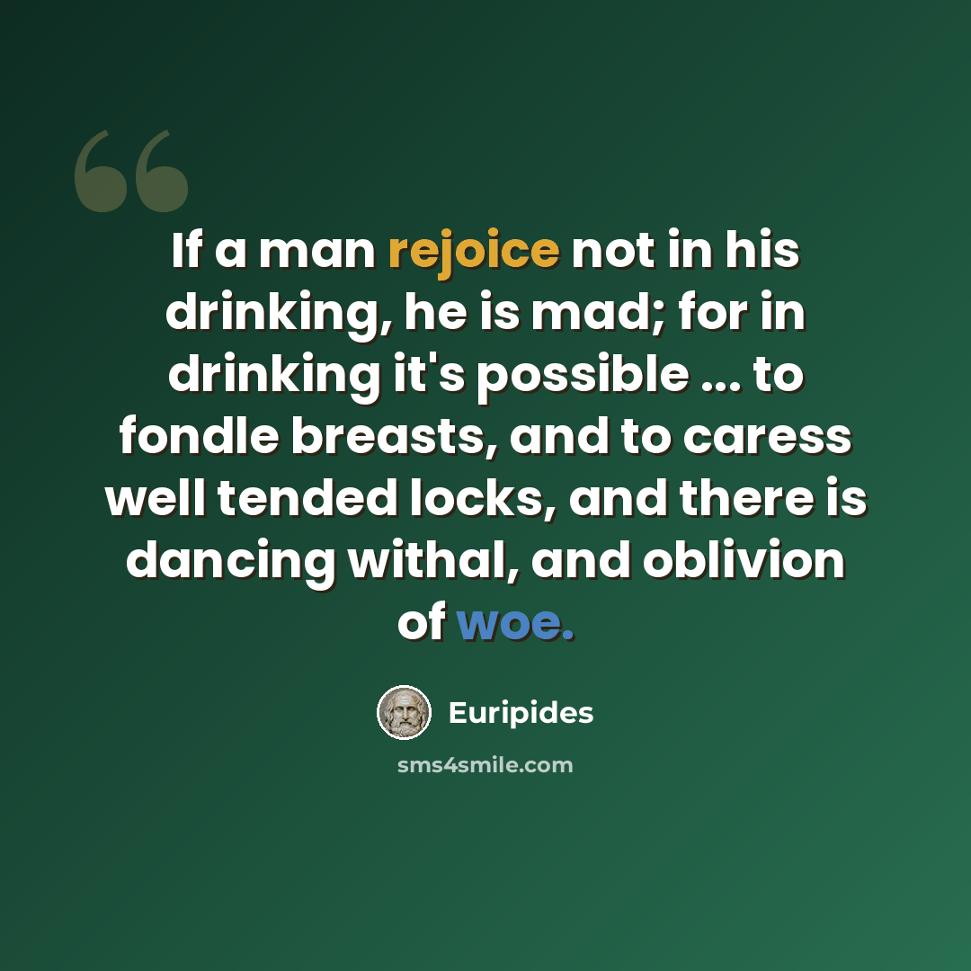 “If a man rejoice not in his drinking, he is mad; for in drinking it's possible ... to fondle breasts, and to caress well tended locks, and there is dancing withal, and oblivion of woe.” quote by Euripides