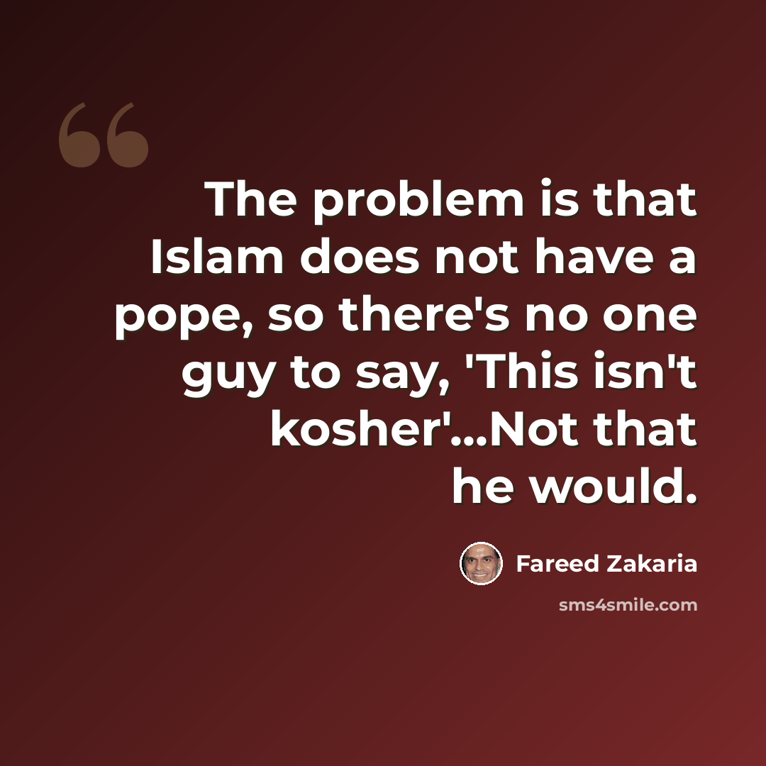 “The problem is that Islam does not have a pope, so there's no one guy to say, 'This isn't kosher'...Not that he would.” quote by Fareed Zakaria