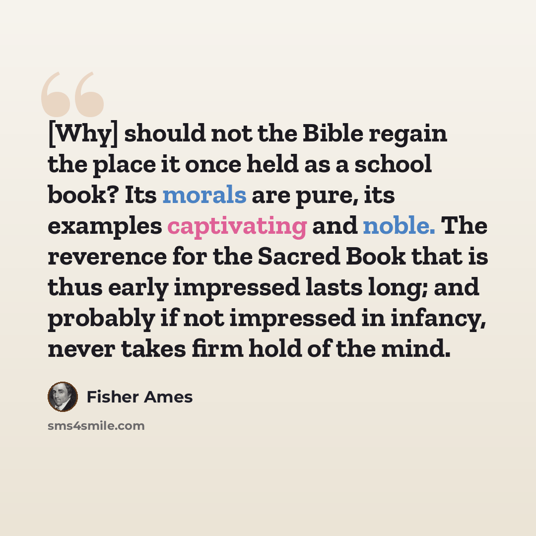 “[Why] should not the Bible regain the place it once held as a school book? Its morals are pure, its examples captivating and noble. The reverence for the Sacred Book that is thus early impressed lasts long; and probably if not impressed in infancy, never takes firm hold of the mind.” quote by Fisher Ames