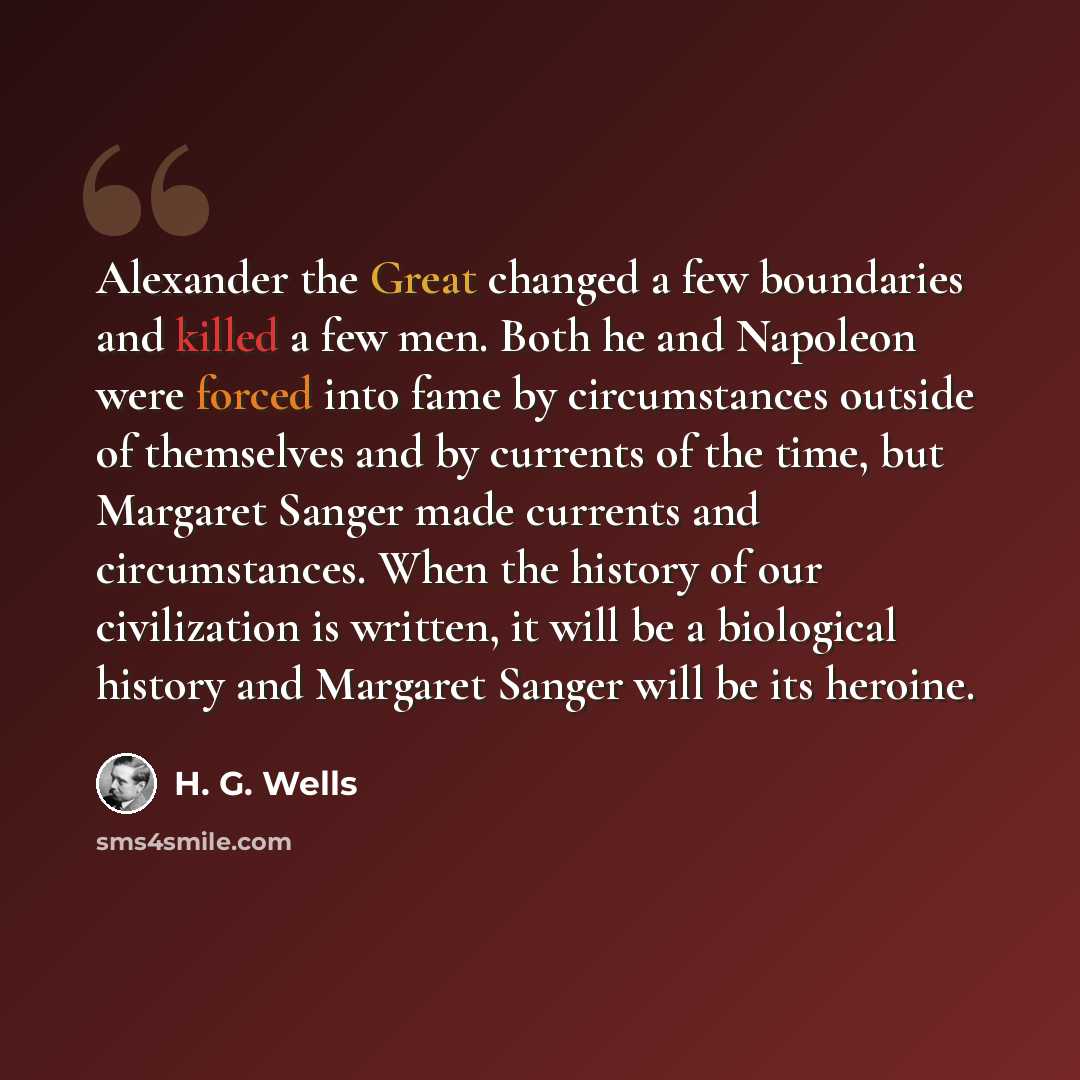 “Alexander the Great changed a few boundaries and killed a few men. Both he and Napoleon were forced into fame by circumstances outside of themselves and by currents of the time, but Margaret Sanger made currents and circumstances. When the history of our civilization is written, it will be a…” quote by H. G. Wells