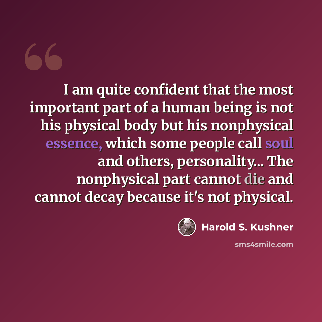 “I am quite confident that the most important part of a human being is not his physical body but his nonphysical essence, which some people call soul and others, personality... The nonphysical part cannot die and cannot decay because it's not physical.” quote by Harold S. Kushner