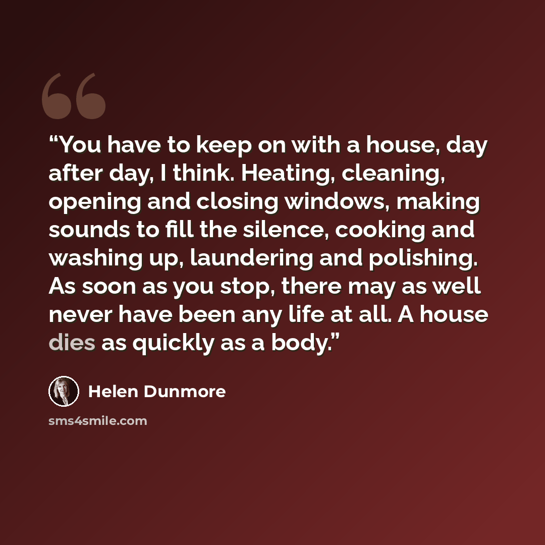 “You have to keep on with a house, day after day, I think. Heating, cleaning, opening and closing windows, making sounds to fill the silence, cooking and washing up, laundering and polishing. As soon as you stop, there may as well never have been any life at all. A house dies as quickly as a body.” quote by Helen Dunmore
