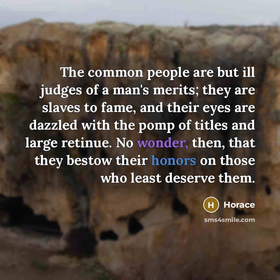 “The common people are but ill judges of a man's merits; they are slaves to fame, and their eyes are dazzled with the pomp of titles and large retinue. No wonder, then, that they bestow their honors on those who least deserve them.” quote by Horace