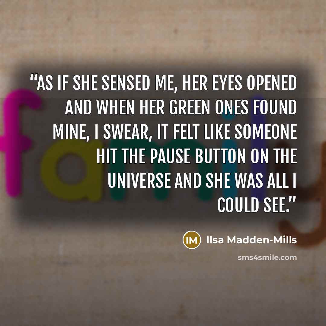 “As if she sensed me, her eyes opened and when her green ones found mine, I swear, it felt like someone hit the pause button on the universe and she was all I could see.” quote by Ilsa Madden-Mills