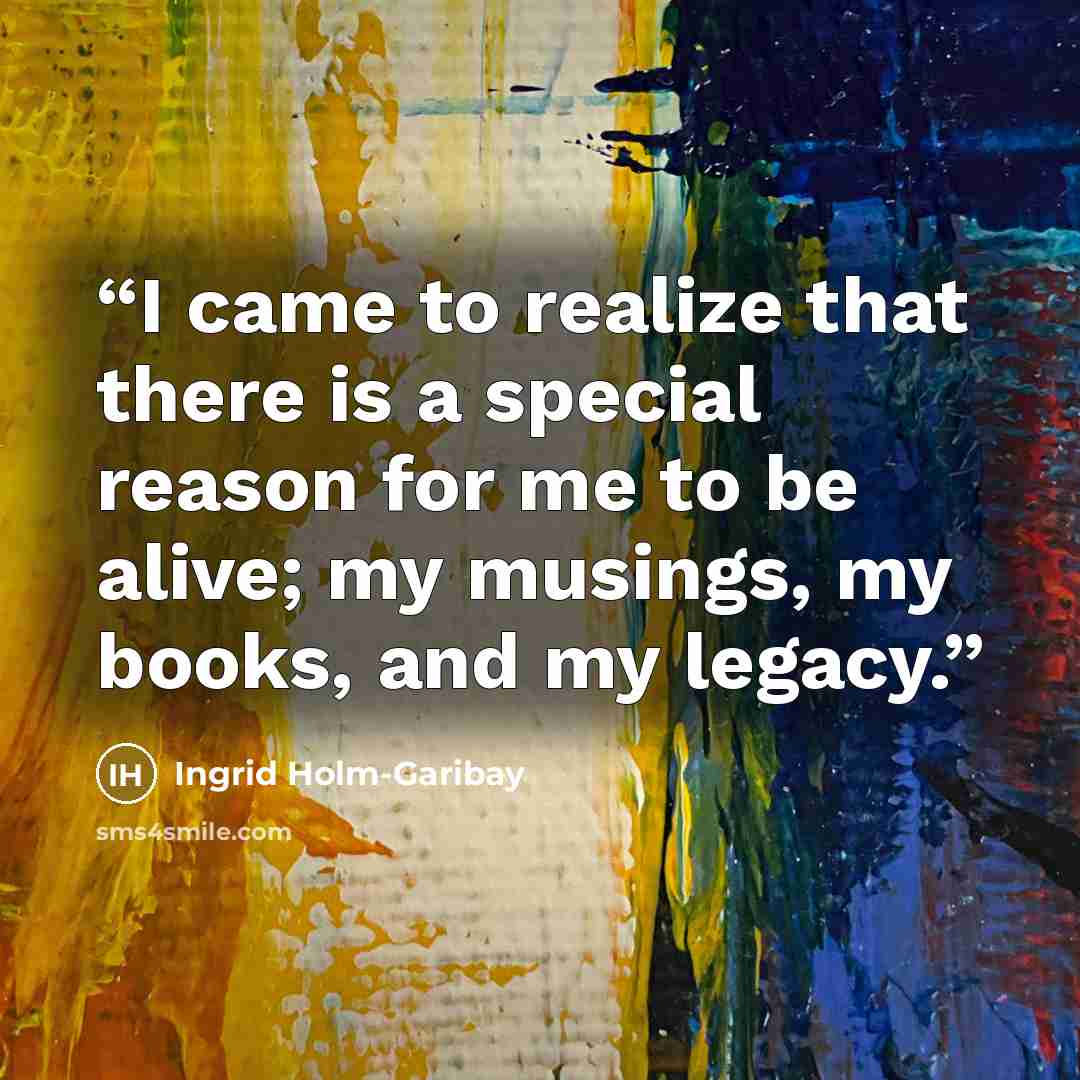 “I came to realize that there is a special reason for me to be alive; my musings, my books, and my legacy.” quote by Ingrid Holm-Garibay