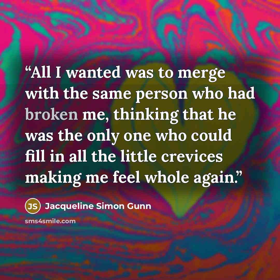 “All I wanted was to merge with the same person who had broken me, thinking that he was the only one who could fill in all the little crevices making me feel whole again.” quote by Jacqueline Simon Gunn