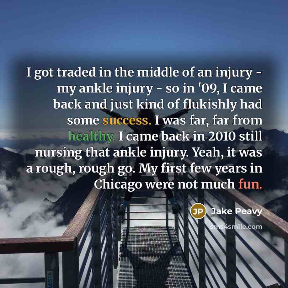 “I got traded in the middle of an injury - my ankle injury - so in '09, I came back and just kind of flukishly had some success. I was far, far from healthy. I came back in 2010 still nursing that ankle injury. Yeah, it was a rough, rough go. My first few years in Chicago were not much fun.” quote by Jake Peavy