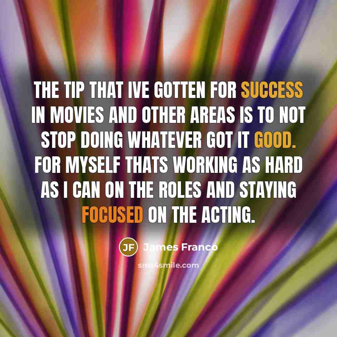 “The tip that Ive gotten for success in movies and other areas is to not stop doing whatever got it good. For myself thats working as hard as I can on the roles and staying focused on the acting.” quote by James Franco